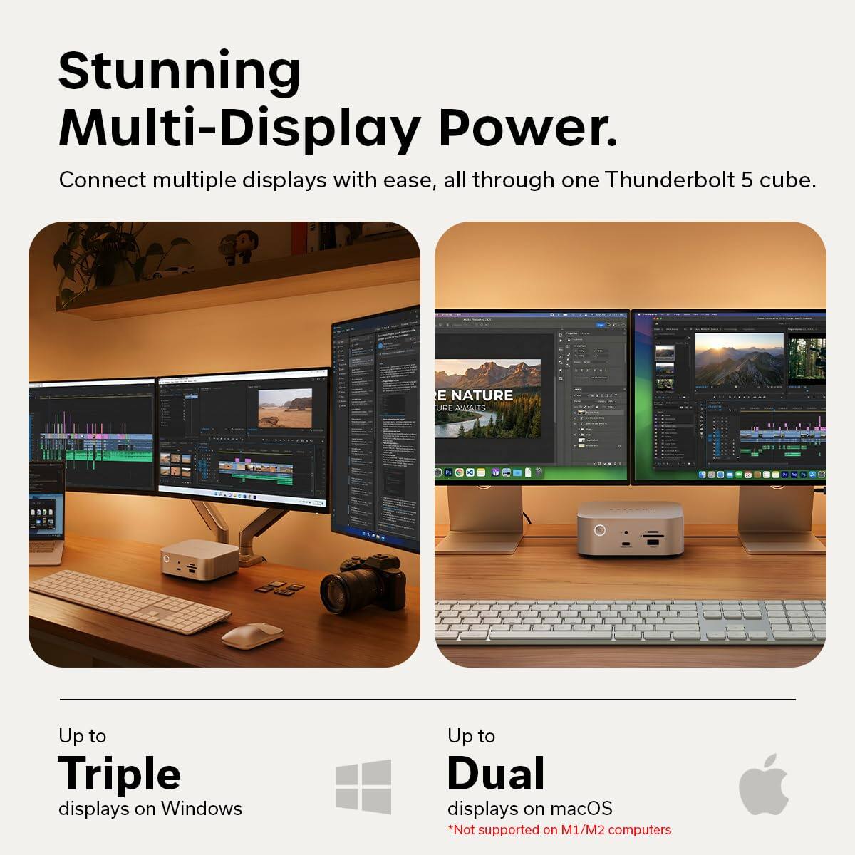 Stunning Multi-Display Power.  
Connect multiple displays with ease, all through one Thunderbolt 5 cube.  

Up to Triple displays on Windows  
Up to Dual displays on macOS  
*Not supported on M1/M2 computers