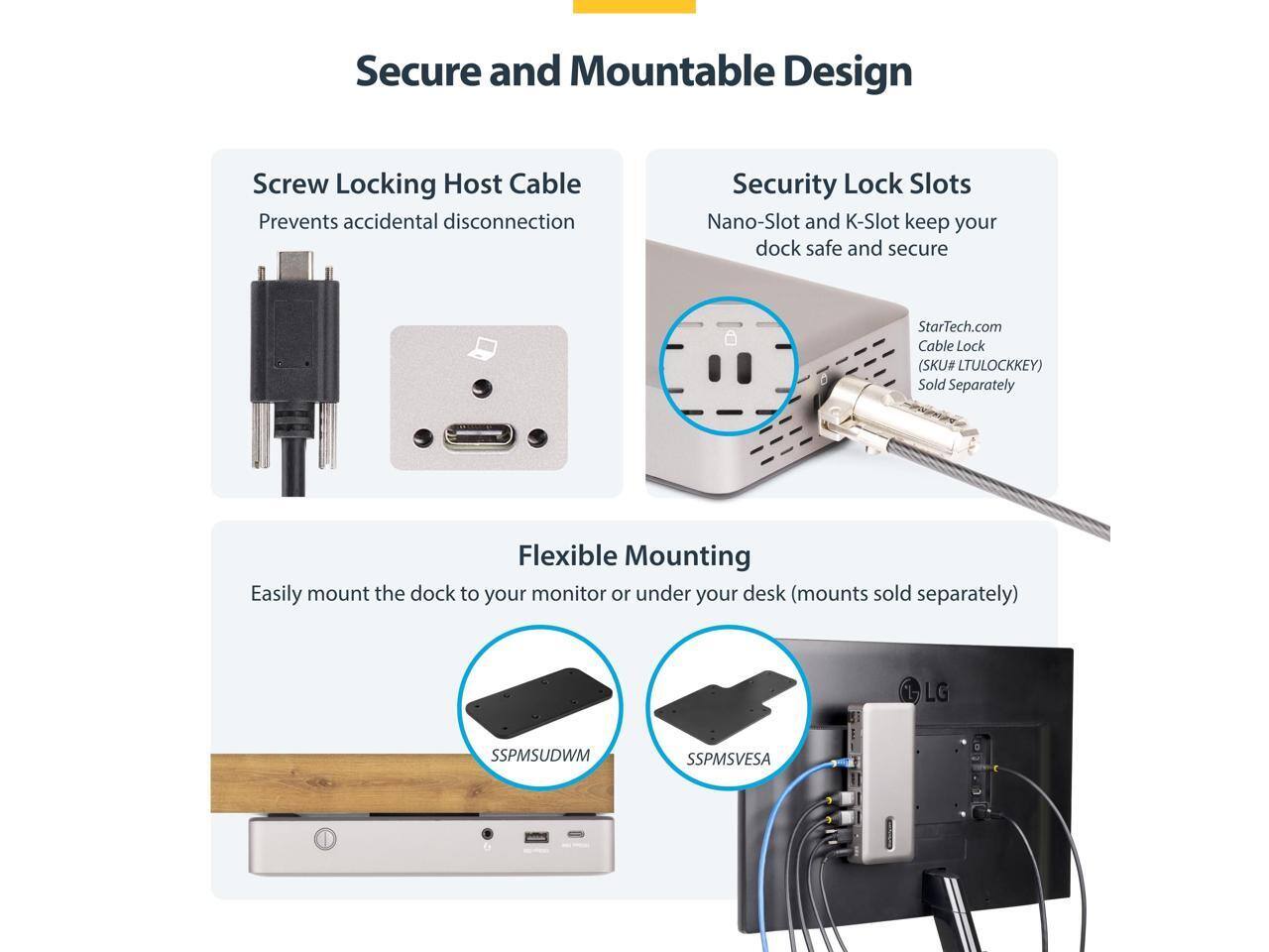 Secure and Mountable Design

- Screw Locking Host Cable: Prevents accidental disconnection
- Security Lock Slots: Nano-Slot and K-Slot keep your dock safe and secure
  - StarTech.com Cable Lock (SKU# LTULOCKKEY) Sold Separately
- Flexible Mounting: Easily mount the dock to your monitor or under your desk (mounts sold separately)
  - SSPMSUDWM
  - SSPMSVES
