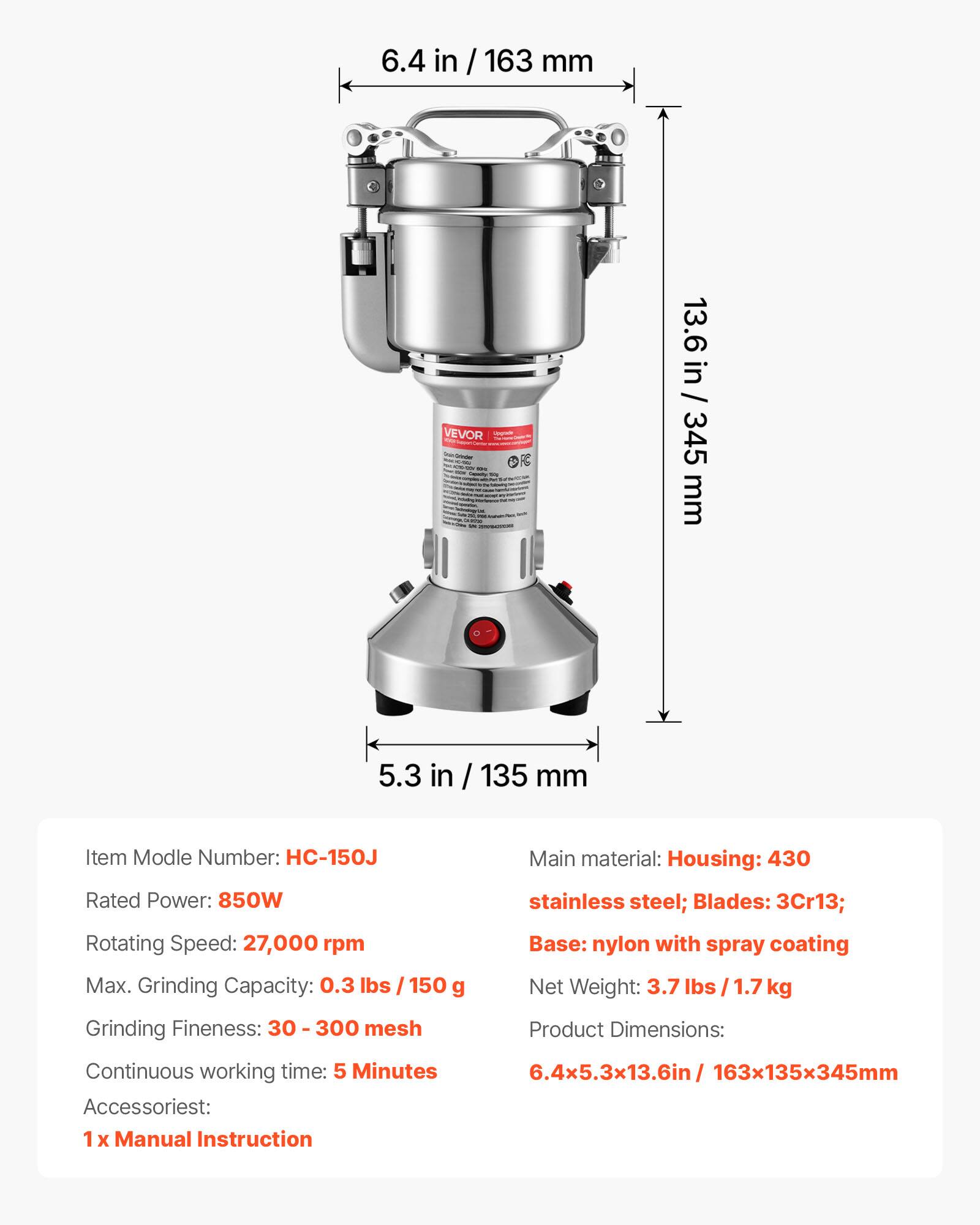 6.4 in / 163 mm

VEVOR Cooler - sit

13.6 in / 345 mm

5.3 in / 135 mm

Item Model Number: HC-150J

Rated Power: 850W

Rotating Speed: 27,000 rpm

Max. Grinding Capacity: 0.3 lbs / 150 g

Grinding Fineness: 30 - 300 mesh

Main material: Housing: 430 stainless steel; Blades: 3Cr13; Base: nylon with spray coating

Net Weight: 3.7 lbs / 1.7 kg

Product Dimensions: 6.4x5.3x13.6in / 163x135x345mm

Continuous working time: 5 Minutes

Accessories: 1 x Manual Instruction