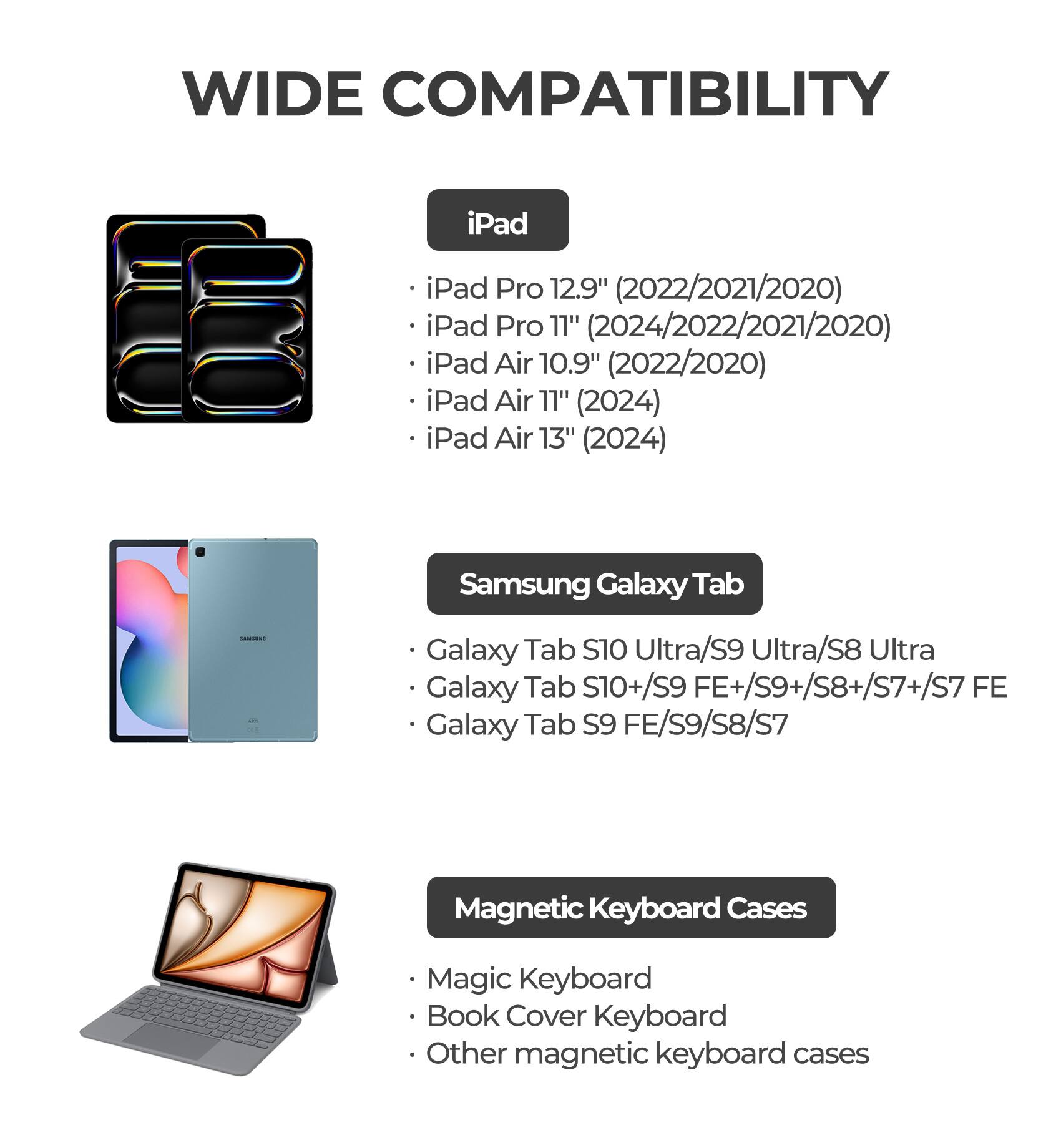 WIDE COMPATIBILITY

iPad
- iPad Pro 12.9" (2022/2021/2020)
- iPad Pro 11" (2024/2022/2021/2020)
- iPad Air 10.9" (2022/2020)
- iPad Air 11" (2024)
- iPad Air 13" (2024)

Samsung Galaxy Tab
- Galaxy Tab S10 Ultra/S9 Ultra/S8 Ultra
- Galaxy Tab S10+/S9 FE+/S9+/S8+/S7+/S7 FE
- Galaxy Tab S9 FE/S9/S8/S7

Magnetic Keyboard Cases
- Magic Keyboard
- Book Cover Keyboard
- Other magnetic keyboard cases