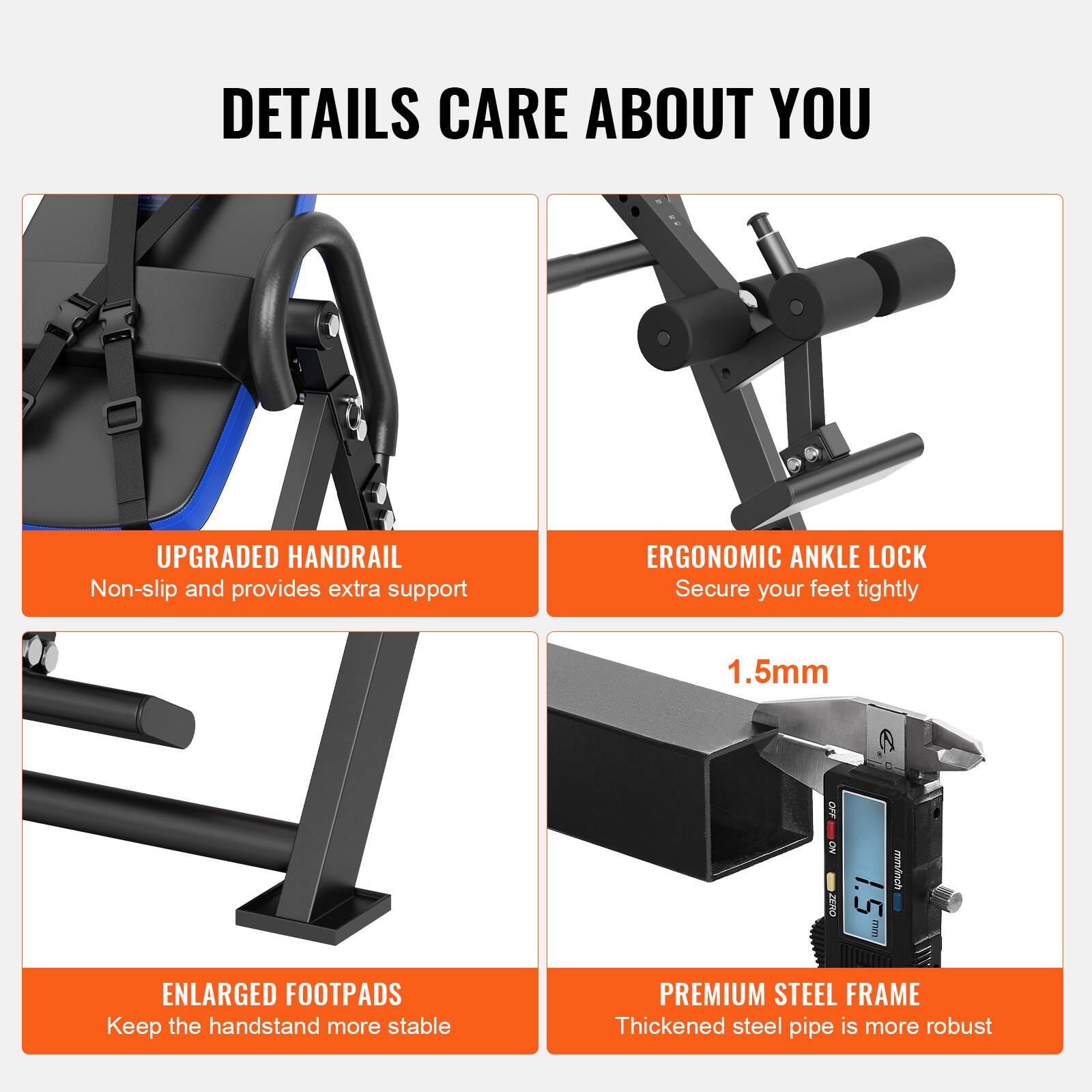 DETAILS CARE ABOUT YOU

UPGRADED HANDRAIL  
Non-slip and provides extra support

ERGONOMIC ANKLE LOCK  
Secure your feet tightly

ENLARGED FOOTPADS  
Keep the handstand more stable

PREMIUM STEEL FRAME  
Thickened steel pipe is more robust

1.5mm