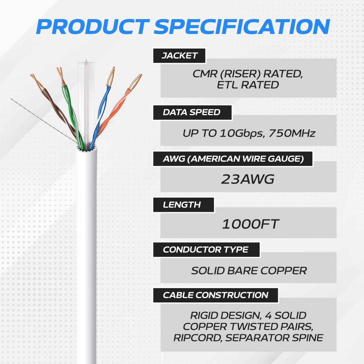 PRODUCT SPECIFICATION

JACKET  
CMR (RISER) RATED, ETL RATED

DATA SPEED  
UP TO 10Gbps, 750MHz

AWG (AMERICAN WIRE GAUGE)  
23AWG

LENGTH  
1000FT

CONDUCTOR TYPE  
SOLID BARE COPPER

CABLE CONSTRUCTION  
RIGID DESIGN, 4 SOLID COPPER TWISTED PAIRS, RIPCORD, SEPARATOR SPINE