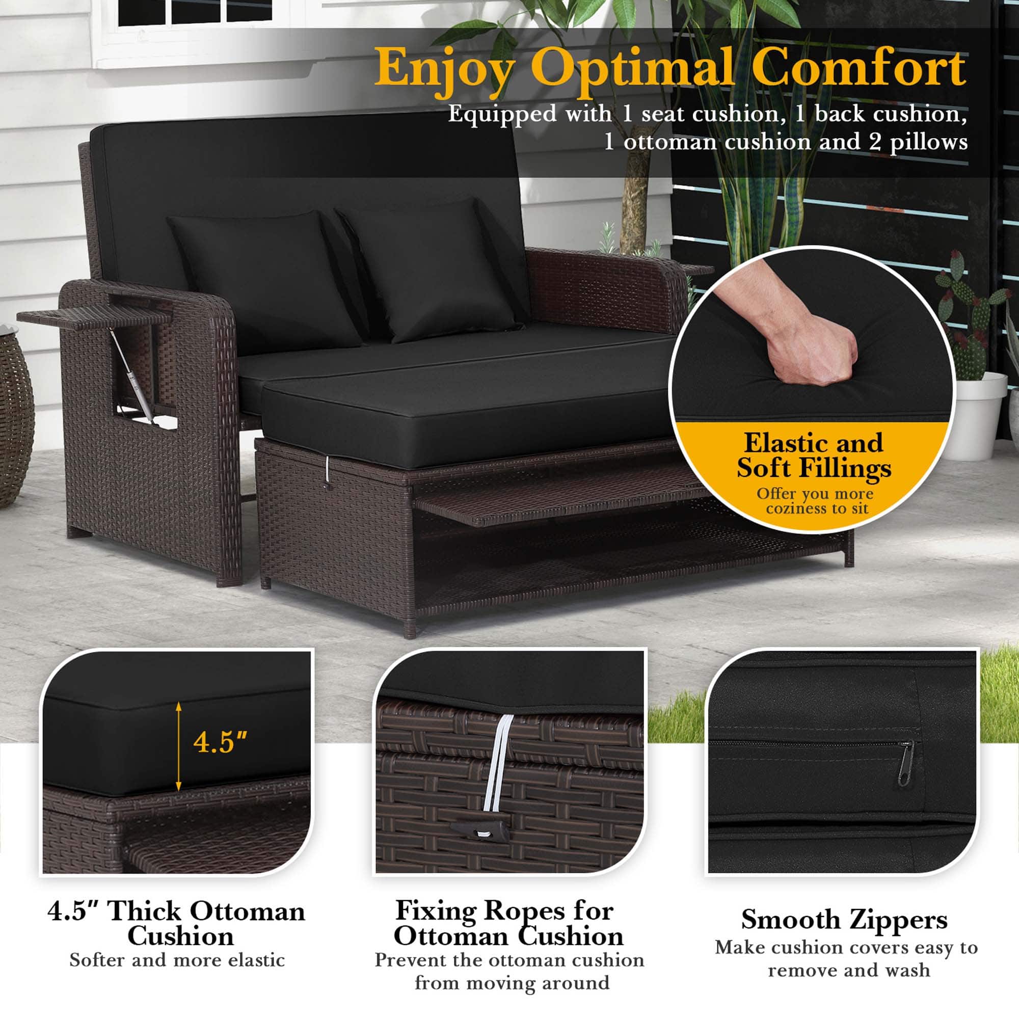 Enjoy Optimal Comfort: Equipped with 1 seat cushion, 1 back cushion, 1 ottoman cushion, and 2 pillows. Elastic and Soft Fillings: Offer you more coziness to sit. 4.5" 4.5" Thick Ottoman Cushion: Softer and more elastic. Fixing Ropes for Ottoman Cushion: Prevent the ottoman cushion from moving around. Smooth Zippers: Make cushion covers easy to remove and wash.