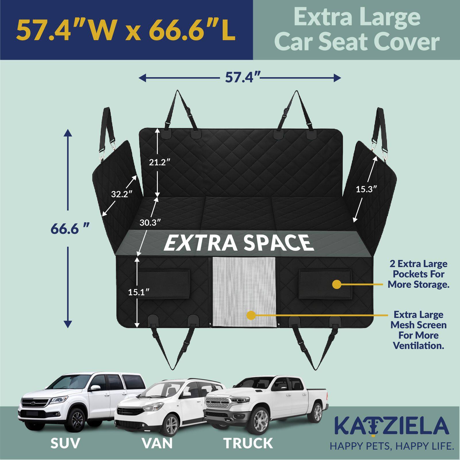 57.4"W x 66.6"L Extra Large Car Seat Cover

57.4" 21.2" 32.2" 15.3" 66.6" 30.3" EXTRA SPACE 15.1" 2 Extra Large Pockets For More Storage. Extra Large Mesh Screen For More Ventilation. SUV VAN TRUCK

KAIZIELA HAPPY PETS, HAPPY LIFE.