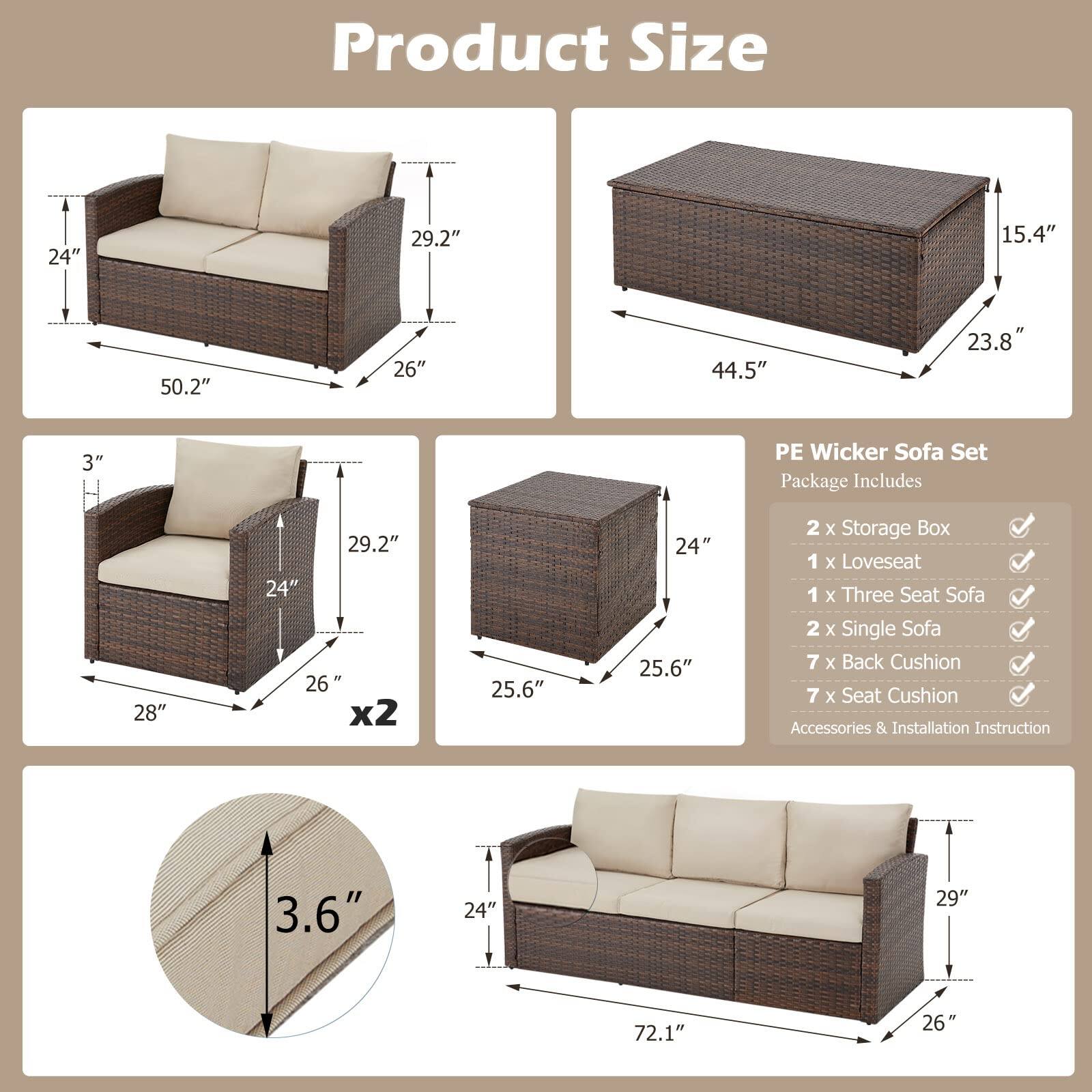 **Product Size**

- **Three Seat Sofa:**
  - Width: 50.2"
  - Depth: 26"
  - Height: 29.2"
  - Seat Height: 3"

- **Loveseat:**
  - Width: 28"
  - Depth: 26"
  - Height: 29.2"
  - Seat Height: 3"

- **Single Sofa:**
  - Width: 24"
  - Depth: 26"
  - Height: 29.2"
  - Seat Height: 3"

- **Storage Box:**
  - Width: 44.5"
  - Depth: 23.8"
  - Height: 15.4"

- **Back Cushion:**
  - Height: 3.6"

- **Seat Cushion:**
  - Height: 3.6"

**PE Wicker Sofa Set Package Includes:**

- 2 x Storage Box
- 1 x Loveseat
- 1 x Three Seat Sofa
- 2 x Single Sofa
- 7 x Back Cushion
- 7 x Seat Cushion
- Accessories & Installation