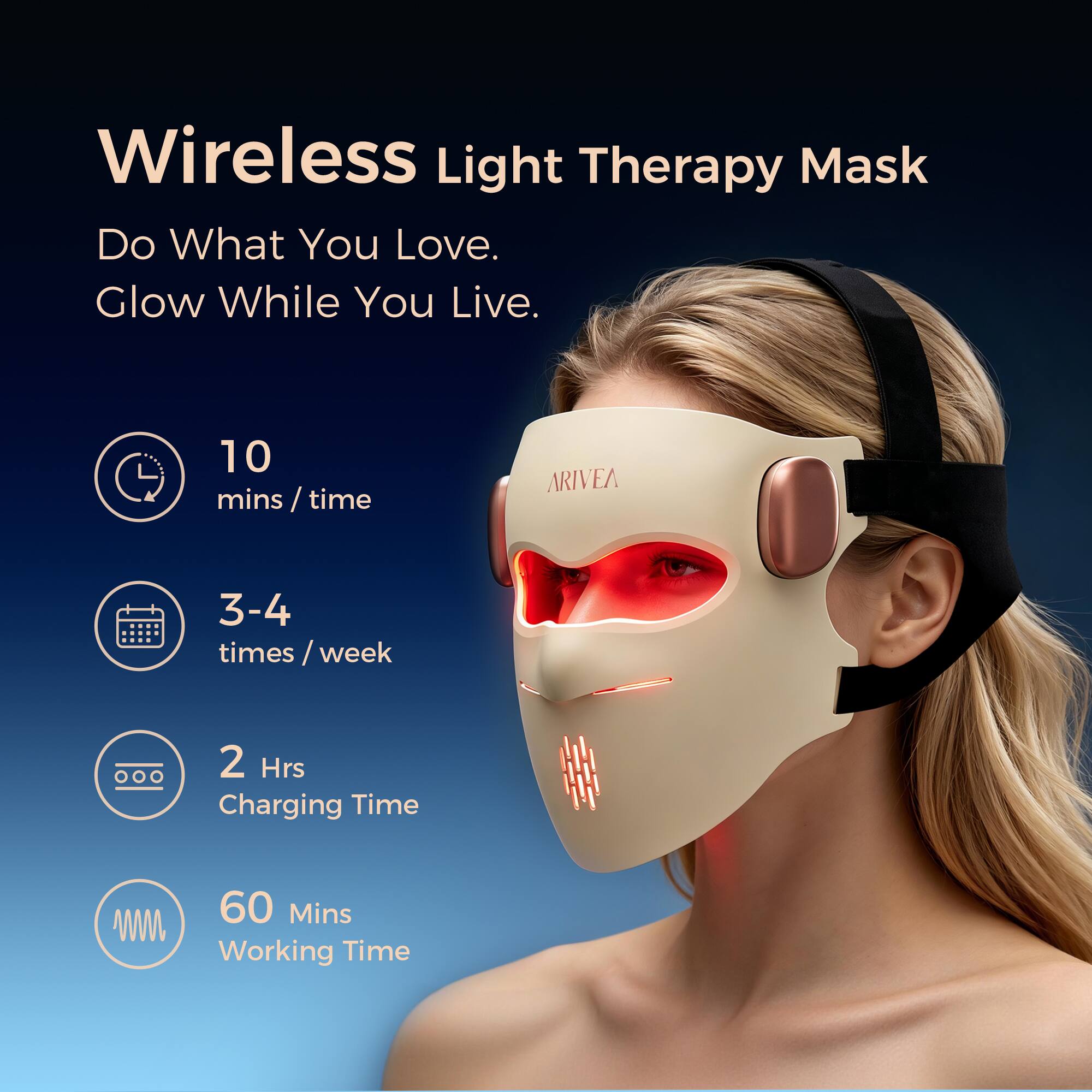 Wireless Light Therapy Mask  
Do What You Love. Glow While You Live.  

10 mins/time  
3-4 times/week  
2 Hrs Charging Time  
60 Mins Working Time