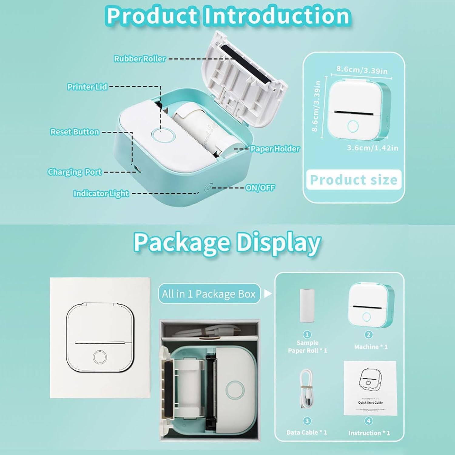 **Product Introduction**

- Rubber Roller
- Printer Lid
- Reset Button
- Charging Port
- Indicator Light
- Paper Holder
- ON/OFF

**Product size**
- 8.6cm/3.39in
- 3.6cm/1.42in

**Package Display**

- All in 1 Package Box
  - Sample Paper Roll *1
  - Machine *1
  - Data Cable *1
  - Quick Start Guide
  - Instruction *1