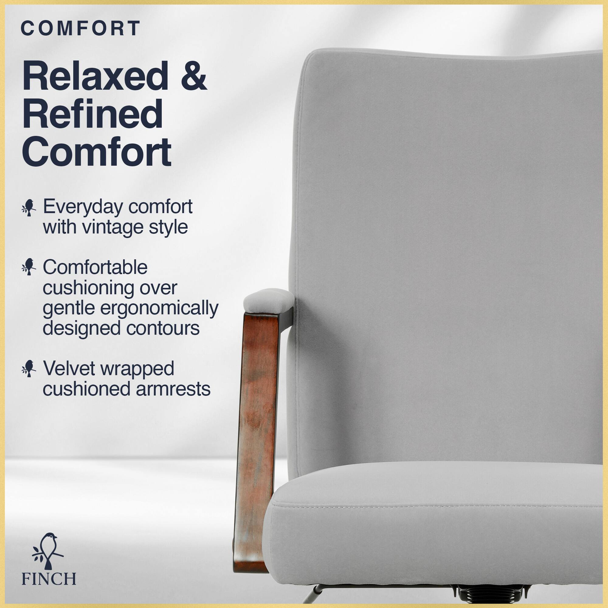 COMFORT  
Relaxed & Refined Comfort  
Everyday comfort with vintage style  
Comfortable cushioning over gentle ergonomically designed contours  
Velvet wrapped cushioned armrests  

FINCH
