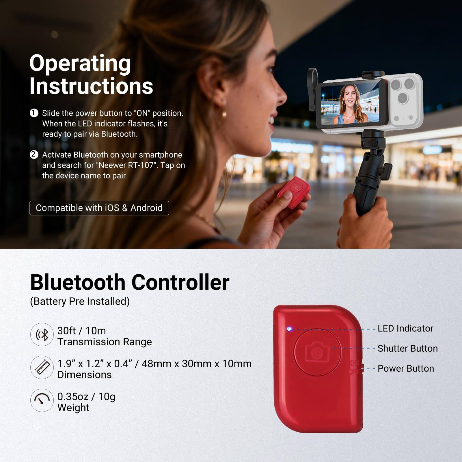 Operating Instructions

1. Slide the power button to "ON" position. When the LED indicator flashes, it's ready to pair via Bluetooth.
2. Activate Bluetooth on your smartphone and search for "Neewer RT-107". Tap on the device name to pair.

Compatible with iOS & Android

Bluetooth Controller (Battery Pre Installed)

- 30ft / 10m Transmission Range
- 1.9" x 1.2" x 0.4" / 48mm x 30mm x 10mm Dimensions
- 0.35oz / 10g Weight

LED Indicator
Shutter Button
Power Button