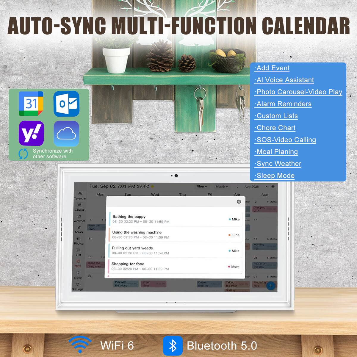 AUTO-SYNC MULTI-FUNCTION CALENDAR

- Add Event
- AI Voice Assistant
- Photo Carousel-Video Play
- Alarm Reminders
- Custom Lists
- Chore Chart
- SOS-Video Calling
- Meal Planning
- Sync Weather
- Sleep Mode

Synchronize with other software

Tue, Sep 02 7:01 PM 29.4°C

- Bathing the puppy
  08-30 02:23 PM - 08-30 11:59 PM
- Using the washing machine
  08-30 02:20 PM - 08-30 11:59 PM
- Pulling out yard weeds
  08-30 02:20 PM - 08-30 11:59 PM
- Shopping for food
  08-30 02:20 PM - 08-30 11:59 PM

WiFi 6
Bluetooth 5.0