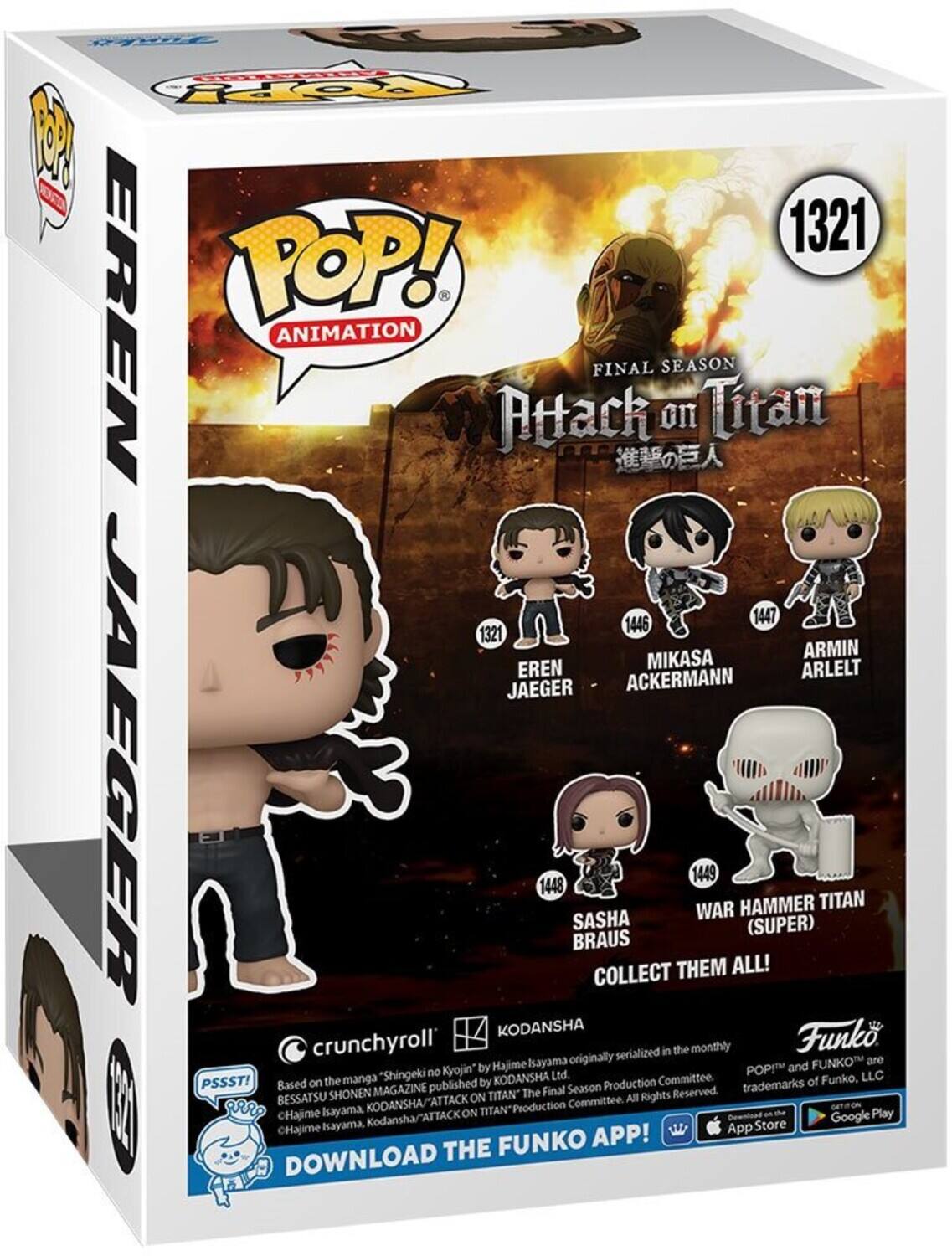 1321  
POP! ANIMATION  
FINAL SEASON  
Attack on Titan  

EREN JAEGER  
1446 MIKASA ACKERMANN  
1447 ARMIN ARLELT  
1448 SASHA BRAUS  
1449 WAR HAMMER TITAN (SUPER)  

COLLECT THEM ALL!  

crunchyroll  
KODANSHA  
Based on the manga "Shingeki no Kyojin" published by Bessatsu Shonen Magazine, serialized in the monthly magazine by Hajime Isayama, KODANSHA/ATTACK ON TITAN Production Committee. All Rights Reserved.  
©Hajime Isayama, KODANSHA/ATTACK ON TITAN Production Committee.  

Funko  
POPI™ and FUNKO™ are trademarks of Funko, LLC.  

DOWNLOAD THE FUNKO APP!  
Google Play  
App Store  

PSSST!  
Based on the manga "Shingeki no Kyojin" published by Bessatsu Shonen Magazine, serialized in the monthly magazine by Hajime Isayama, KODANSHA/ATTACK ON TITAN Production Committee. All Rights Reserved.  
©