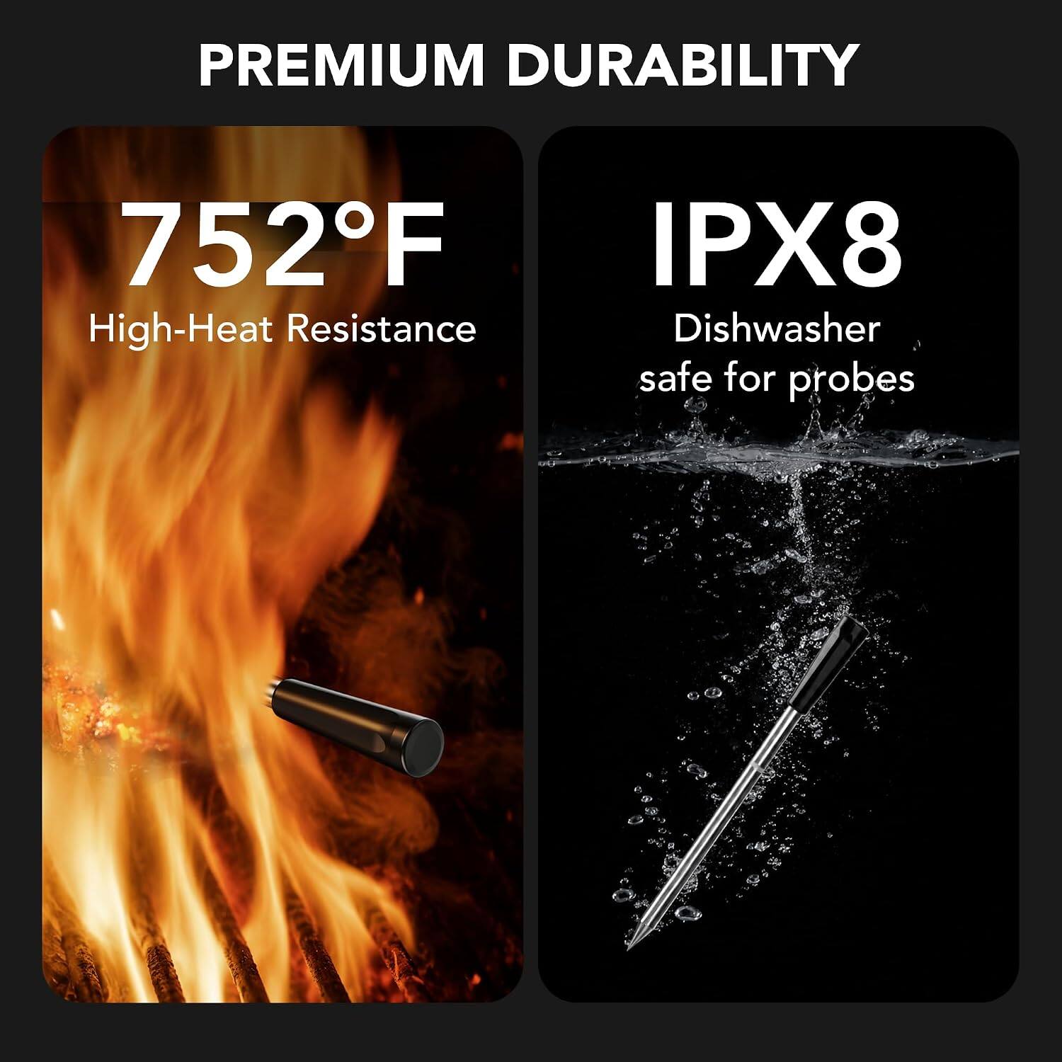 PREMIUM DURABILITY

752°F
High-Heat Resistance

IPX8
Dishwasher safe for probes