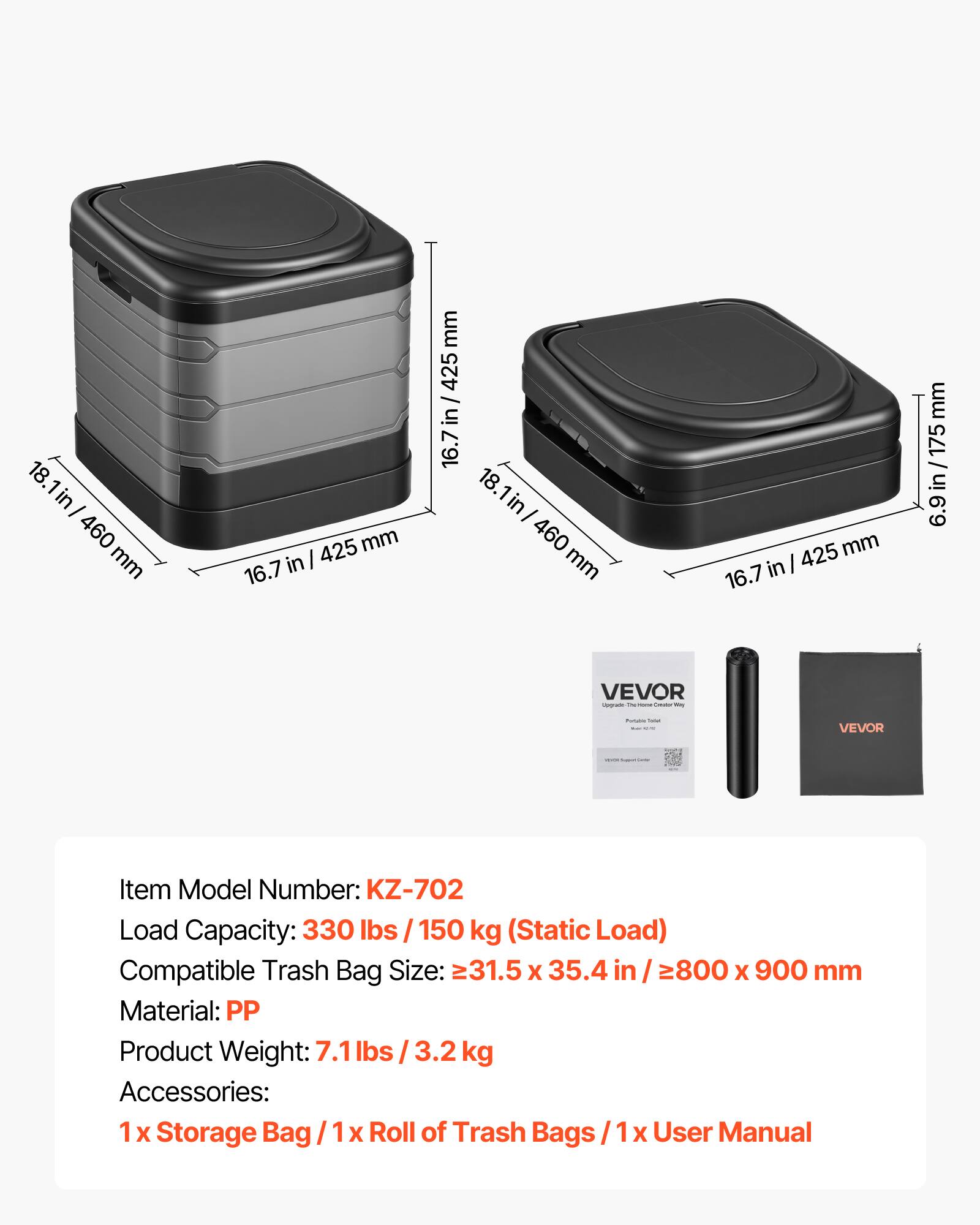 18.1 in / 460 mm  
16.7 in / 425 mm  
6.9 in / 175 mm  

VEVOR  
Item Model Number: KZ-702  
Load Capacity: 330 lbs / 150 kg (Static Load)  
Compatible Trash Bag Size: 31.5 x 35.4 in / 800 x 900 mm  
Material: PP  
Product Weight: 7.1 lbs / 3.2 kg  
Accessories: 1 x Storage Bag / 1 x Roll of Trash Bags / 1 x User Manual