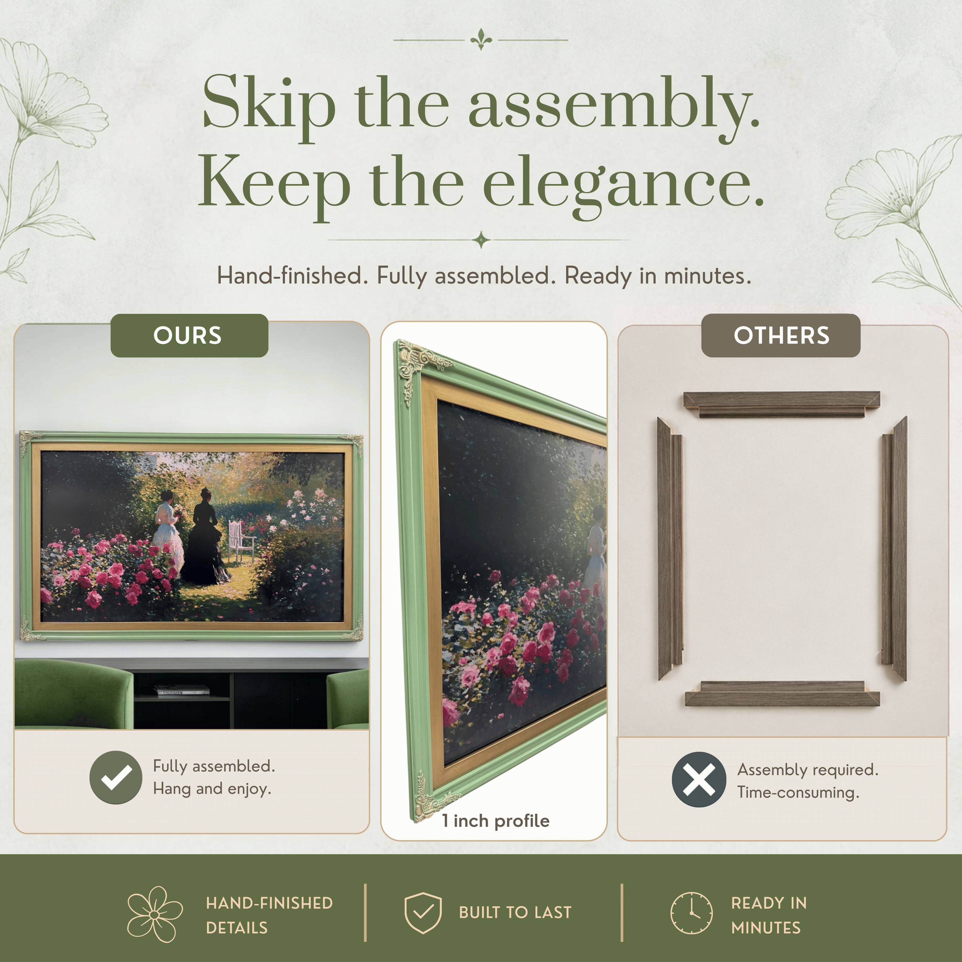 Skip the assembly. Keep the elegance.  
Hand-finished. Fully assembled. Ready in minutes.  

OURS  
Fully assembled. Hang and enjoy.  

OTHERS  
Assembly required. Time-consuming.  

HAND-FINISHED DETAILS  
BUILT TO LAST  
READY IN MINUTES