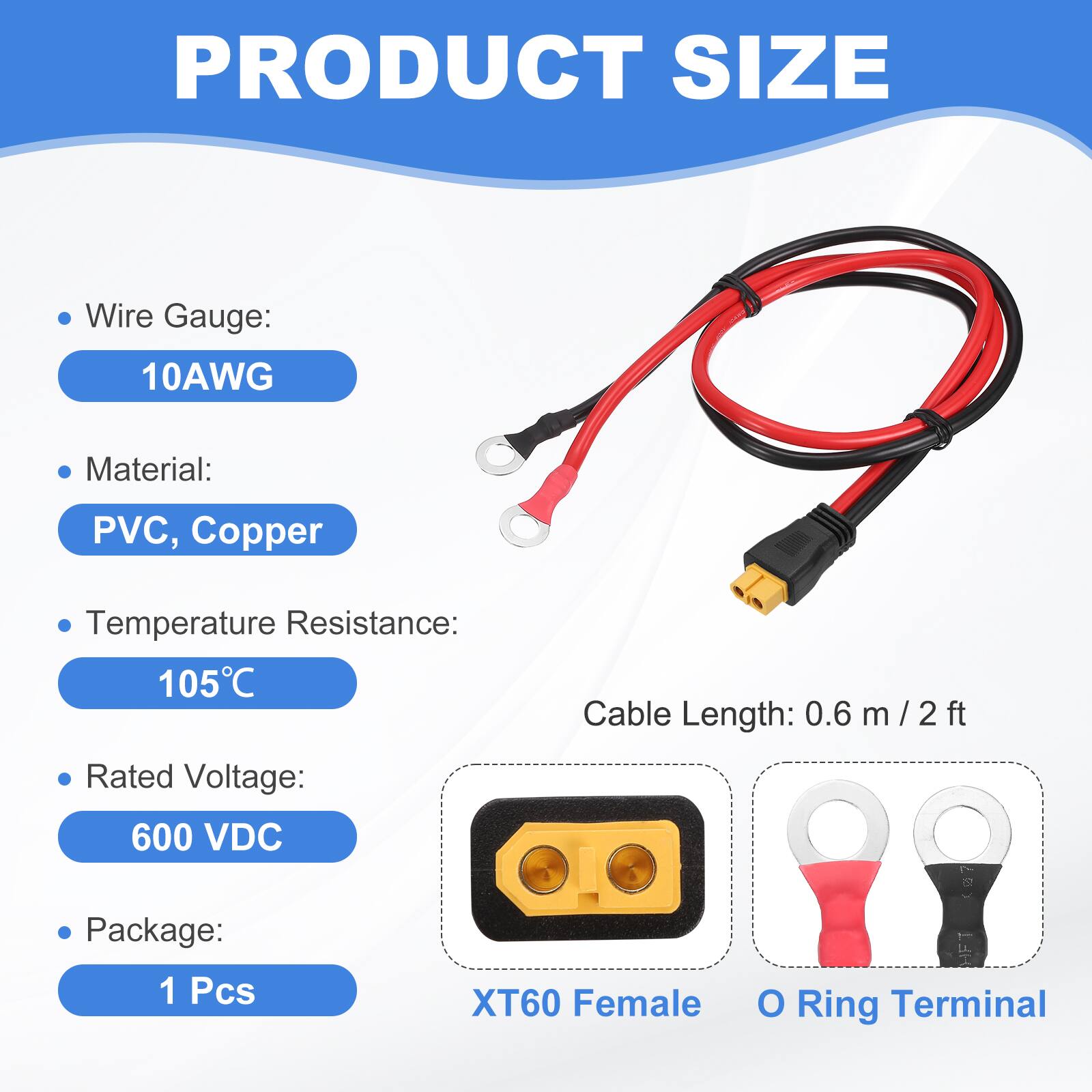 PRODUCT SIZE

- Wire Gauge: 10AWG
- Material: PVC, Copper
- Temperature Resistance: 105°C
- Cable Length: 0.6 m / 2 ft
- Rated Voltage: 600 VDC
- Package: 1 Pcs

XT60 Female O Ring Terminal
