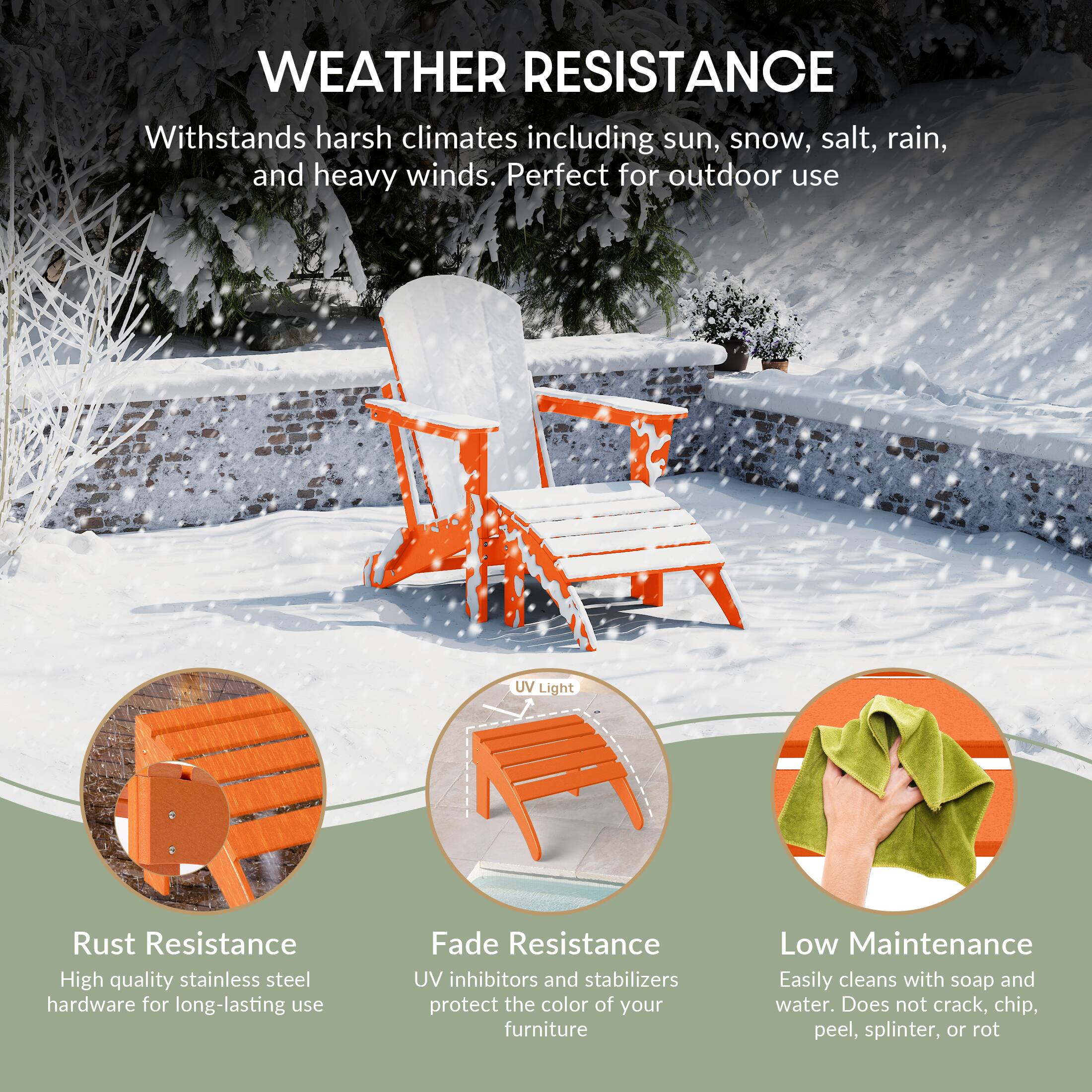 WEATHER RESISTANCE  
Withstands harsh climates including sun, snow, salt, rain, and heavy winds. Perfect for outdoor use

UV Light

Rust Resistance  
High quality stainless steel hardware for long-lasting use

Fade Resistance  
UV inhibitors and stabilizers protect the color of your furniture

Low Maintenance  
Easily cleans with soap and water. Does not crack, chip, peel, splinter, or rot