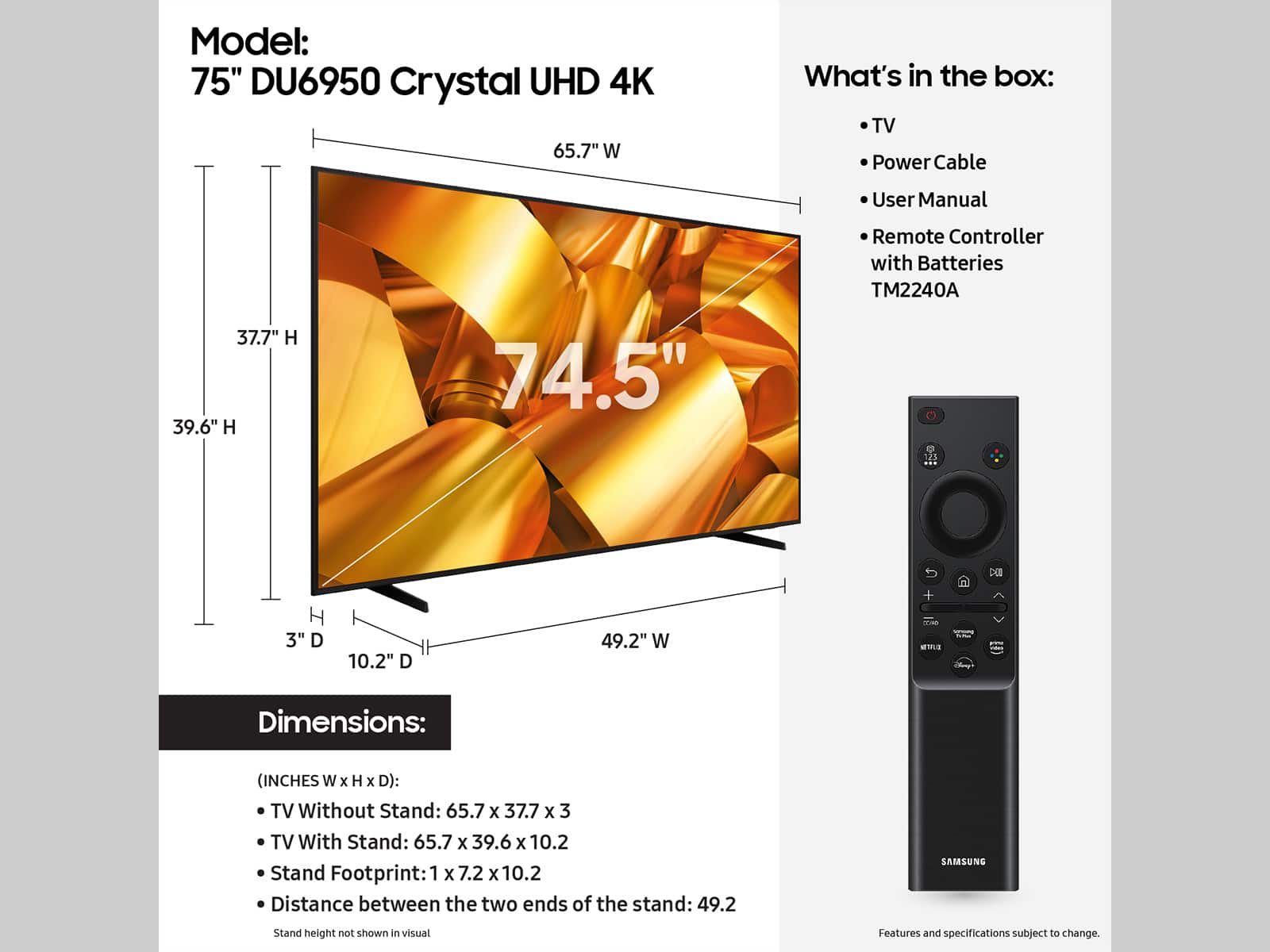 The text on the image is grouped and corrected as follows:
Model: 75" DU6950 Crystal UHD 4K
What's in the box:
- TV
- Power Cable
- User Manual
- Remote Controller with Batteries
- TM2240A
Dimensions:
- TV Without Stand: 65.7 x 37.7 x 3
- TV With Stand: 65.7 x 39.6 x 10.2
- Stand Footprint: 1 x 7.2 x 10.2
- Distance between the two ends of the stand: 49.2
Note: Stand height not shown in visual. Features and specifications subject to change.