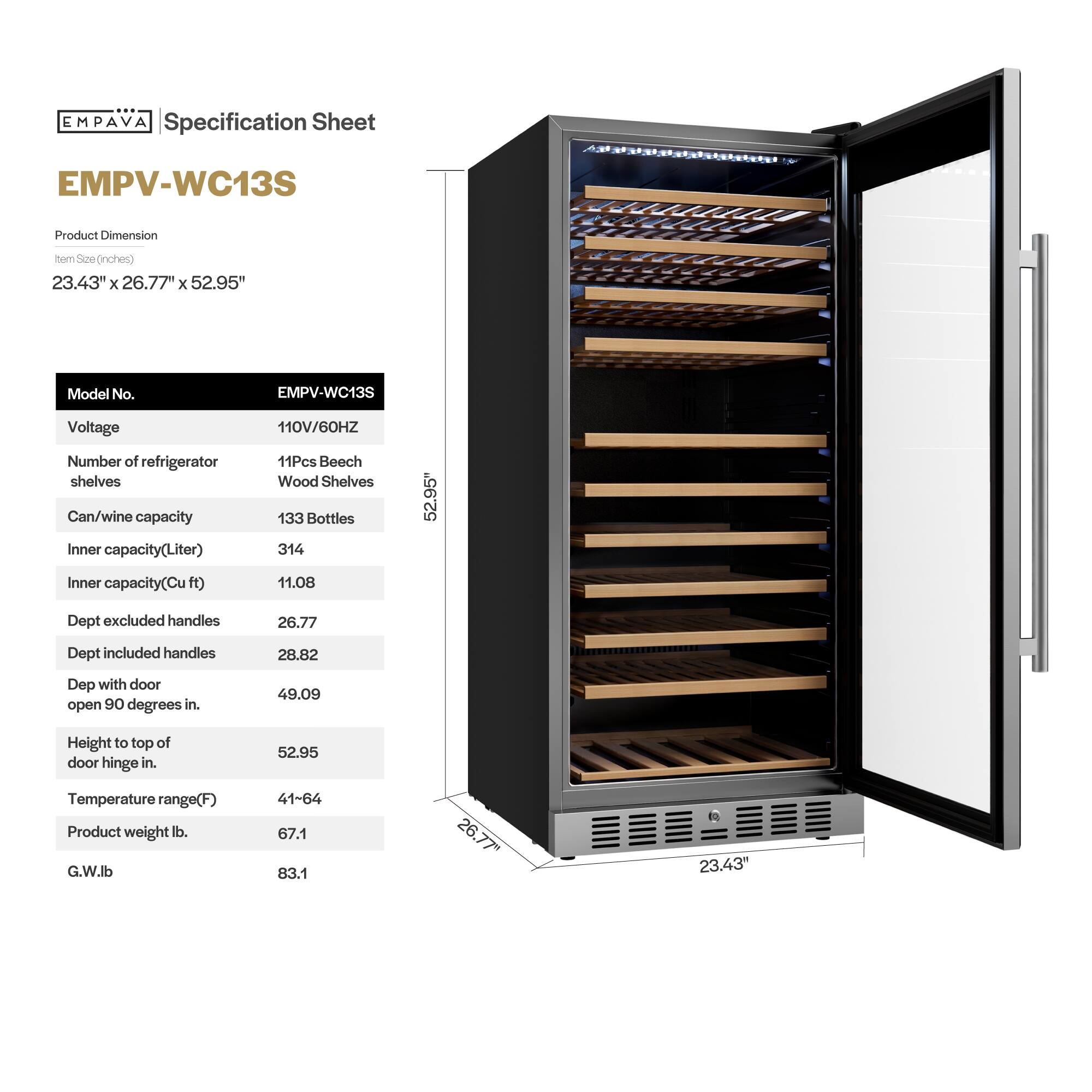 **EMPAVA Specification Sheet**

**EMPV-WC13S**

**Product Dimension**  
Item Size (inches)  
23.43" x 26.77" x 52.95"

**Model No.**  
EMPV-WC13S

**Voltage**  
110V/60HZ

**Number of refrigerator shelves**  
11Pcs Beech Wood Shelves

**Can/wine capacity**  
133 Bottles

**Inner capacity (Liter)**  
314

**Inner capacity (Cu ft)**  
11.08

**Dept excluded handles**  
26.77

**Dept included handles**  
28.82

**Dept with door open 90 degrees in.**  
49.09

**Height to top of door hinge in.**  
52.95

**Temperature range (F)**  
41-64

**Product weight lb.**  
67.1

**G.W lb.**  
83.1