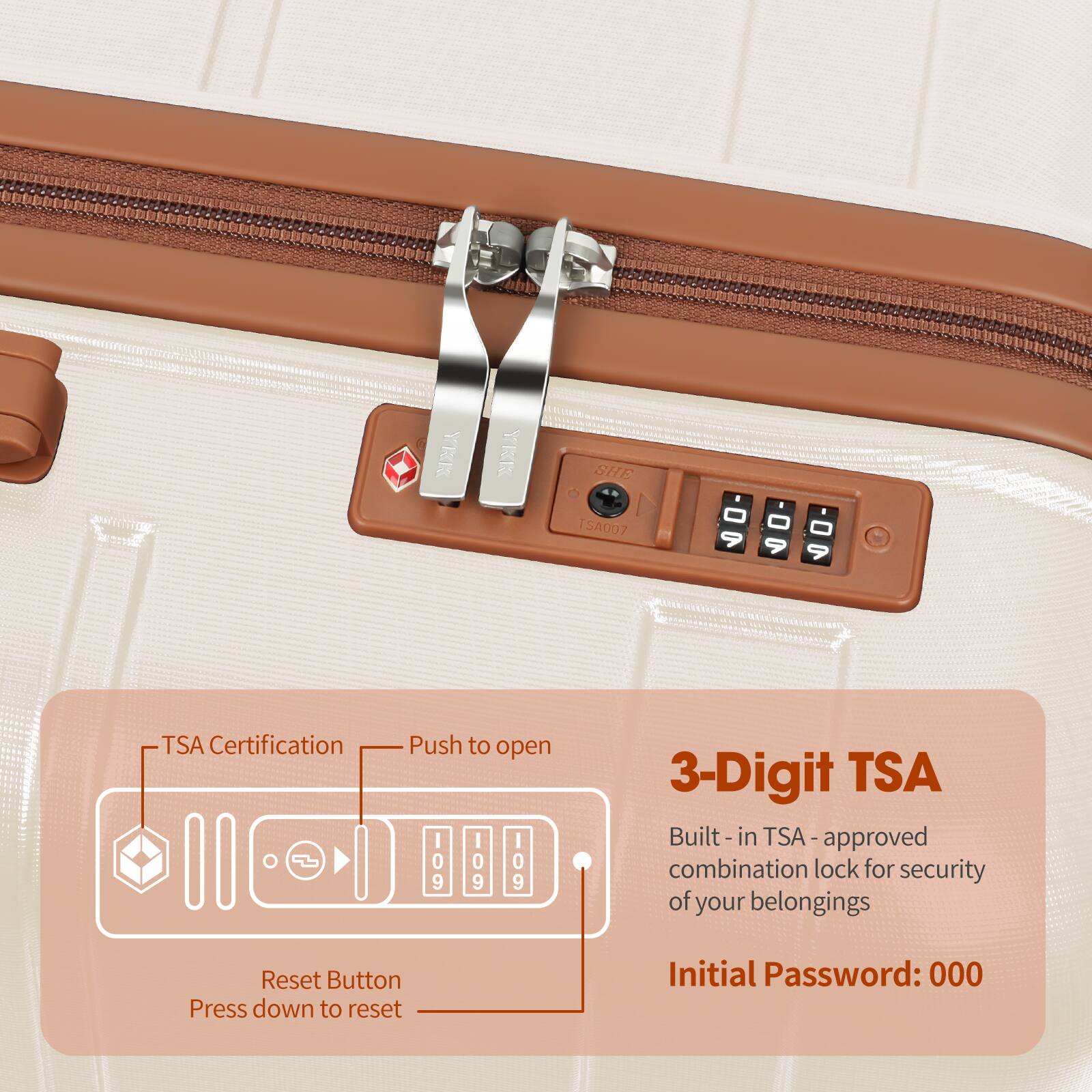 - TSA Certification
- Push to open
- Reset Button
  - Press down to reset

3-Digit TSA
- Built-in TSA-approved combination lock for security of your belongings
- Initial Password: 000