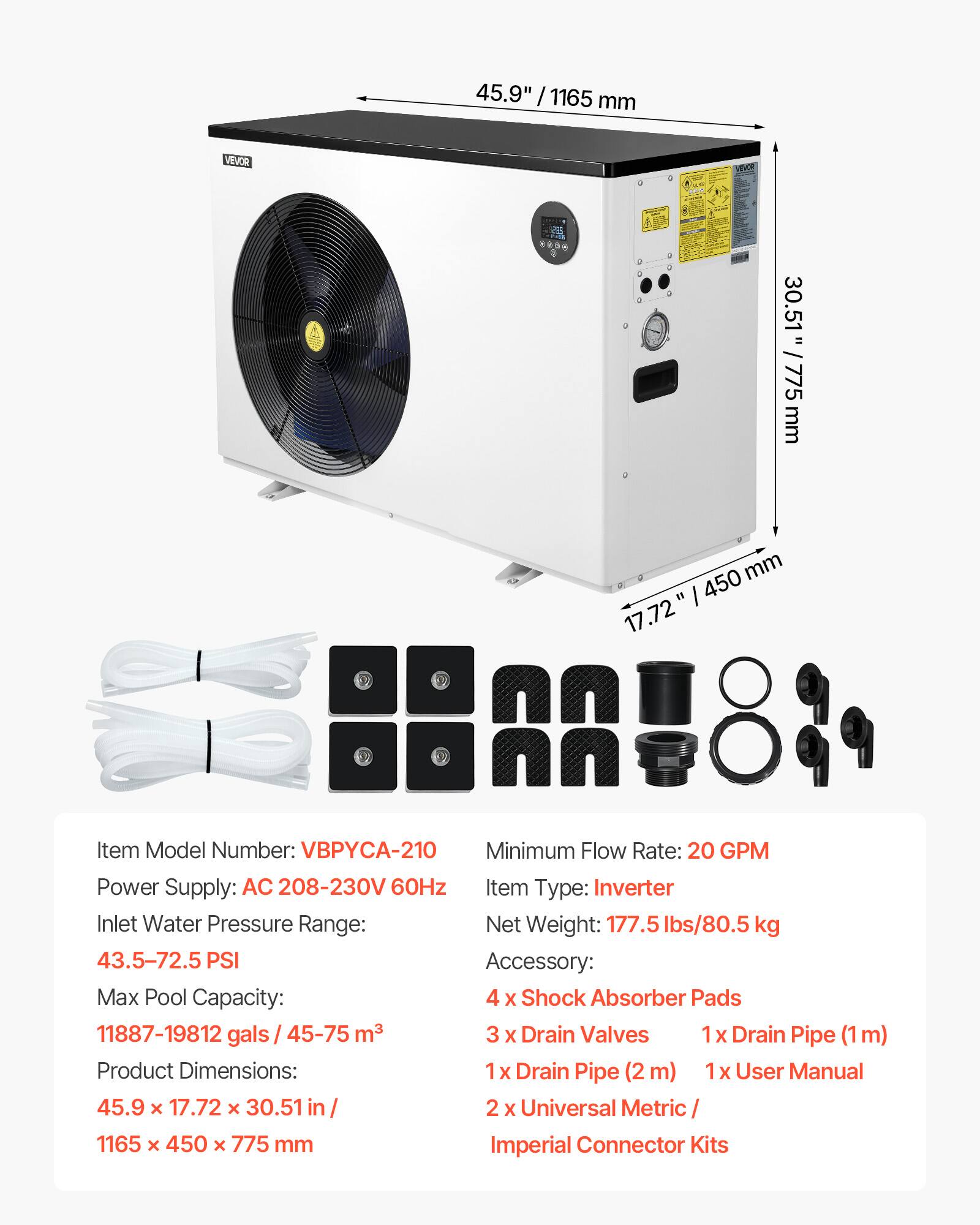 45.9" / 1165 mm

VEVOR

30.51" = 775 mm
450 mm 17.72"

Item Model Number: VBPYCA-210
Minimum Flow Rate: 20 GPM
Power Supply: AC 208-230V 60Hz
Item Type: Inverter
Inlet Water Pressure Range: 43.5-72.5 PSI
Net Weight: 177.5 lbs/80.5 kg
Max Pool Capacity: 11887-19812 gals / 45-75 m³
Accessory: 4 x Shock Absorber Pads
3 x Drain Valves
1 x Drain Pipe (1m)
1 x Drain Pipe (2m)
1 x User Manual
2 x Universal Metric / Imperial Connector Kits

Product Dimensions: 45.9 x 17.72 x 30.51 in / 1165 x 450 x 775 mm