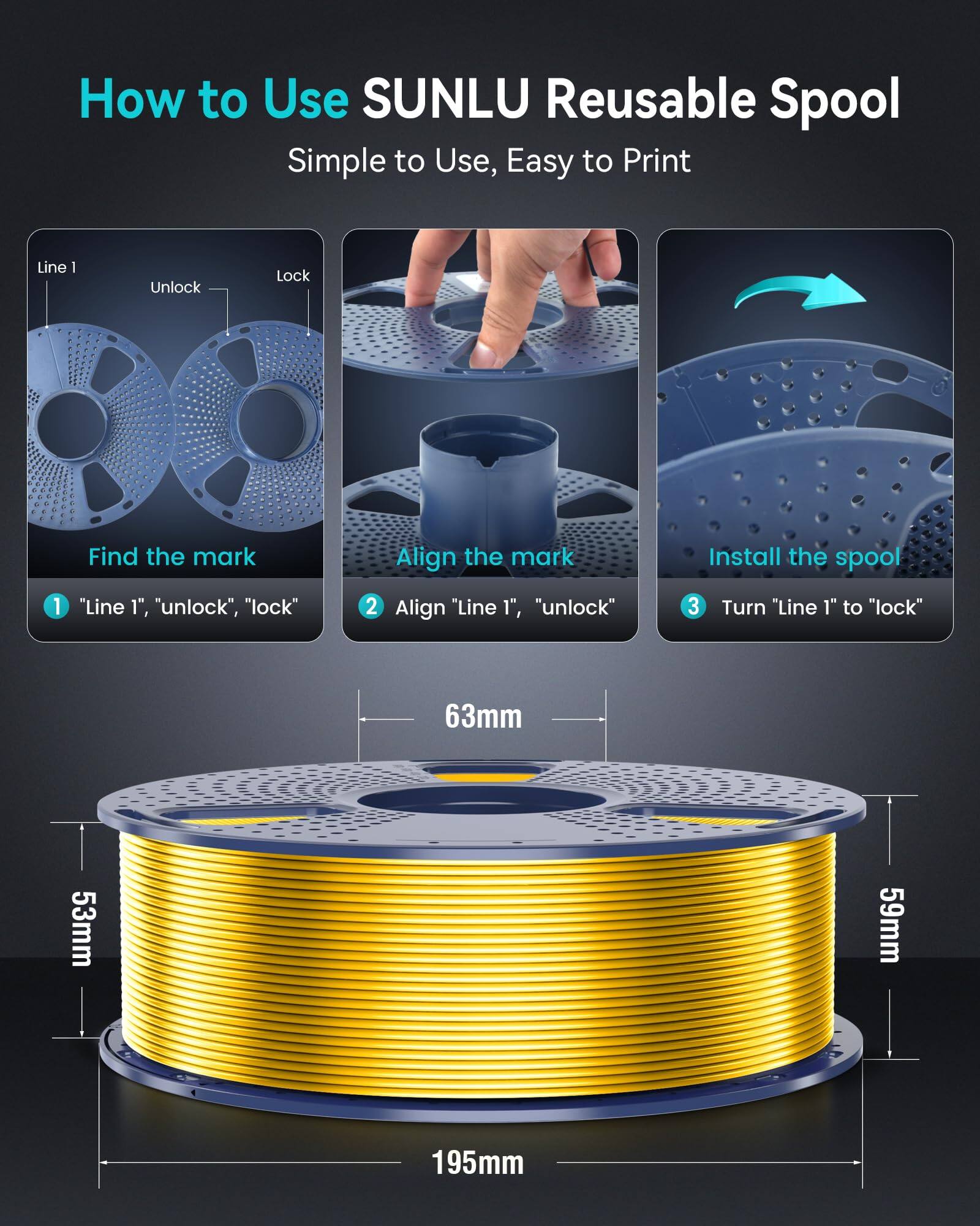 How to Use SUNLU Reusable Spool

Simple to Use, Easy to Print

1. Find the mark
   - "Line 1", "unlock", "lock"

2. Align the mark
   - Align "Line 1", "unlock"

3. Install the spool
   - Turn "Line 1" to "lock"

Dimensions:
- 63mm
- 53mm
- 59mm
- 195mm