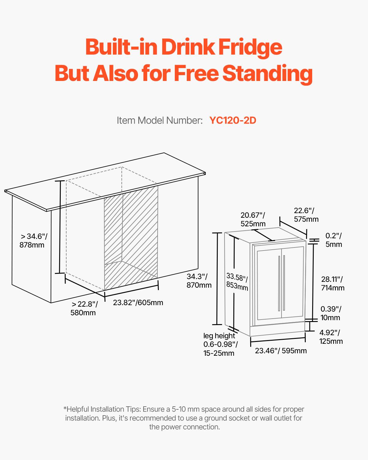Built-in Drink Fridge But Also for Free Standing

Item Model Number: YC120-2D

- Width: > 34.6" / 878mm
- Depth: 20.67" / 525mm
- Height: 22.6" / 575mm
- Clearance: 0.2" / 5mm
- Interior Depth: 22.8" / 23.82" / 605mm
- Interior Height: 580mm
- Interior Width: 34.3" / 33.58" / 870mm
- Interior Depth: 853mm
- Interior Height: 28.11" / 714mm
- Clearance: 0.39" / 10mm
- Leg Height: 4.92" / 125mm
- Leg Height Adjustment: 0.6-0.98" / 15-25mm
- Interior Width: 23.46" / 595mm

*Helpful Installation Tips: Ensure