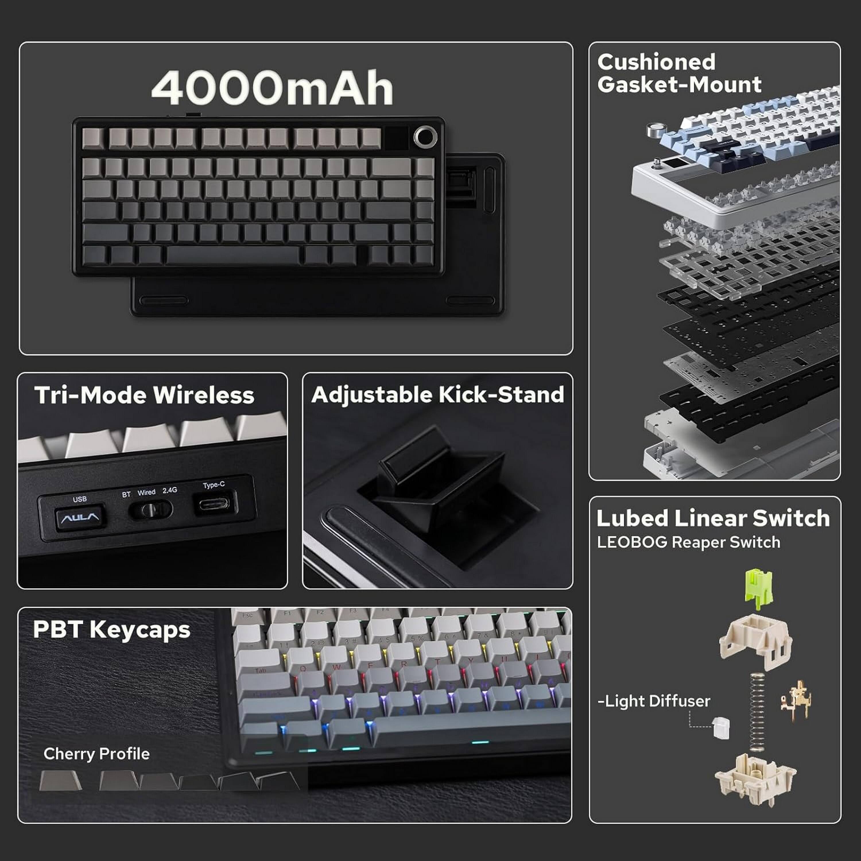 4000mAh

Cushioned Gasket-Mount

Tri-Mode Wireless Adjustable Kick-Stand

USB AULA
BT Wired 2.4G
Type-C

Lubed Linear Switch LEOBOG Reaper Switch

PBT Keycaps

Cherry Profile
