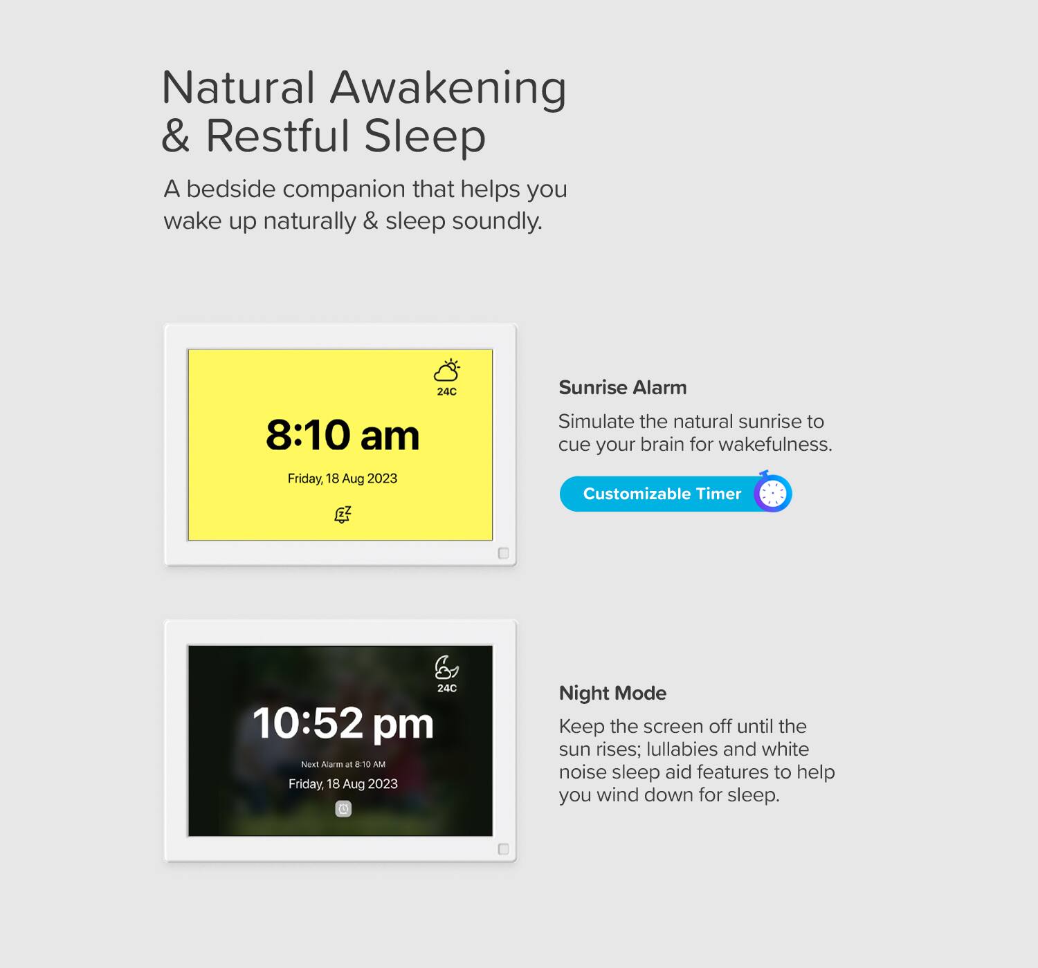 Natural Awakening & Restful Sleep  
A bedside companion that helps you wake up naturally & sleep soundly.

Sunrise Alarm  
Simulate the natural sunrise to cue your brain for wakefulness.  
Customizable Timer

Night Mode  
Keep the screen off until the sun rises; lullabies and white noise sleep aid features to help you wind down for sleep.

8:10 am  
Friday, 18 Aug 2023

10:52 pm  
Next Alarm at 8:10 AM  
Friday, 18 Aug 2023