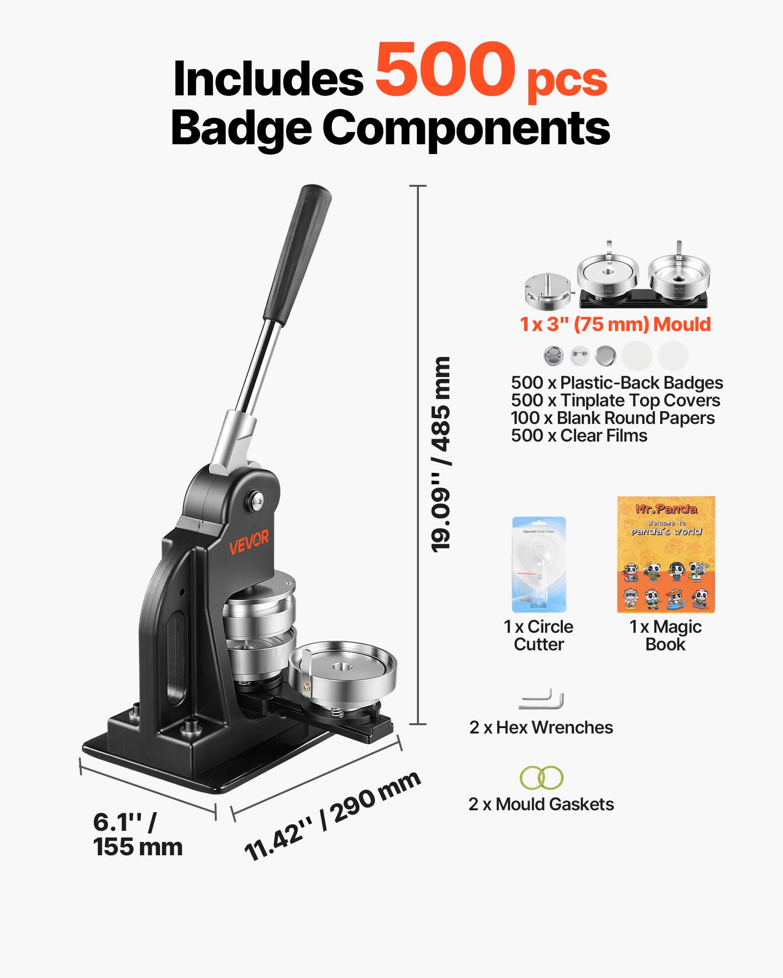 Includes 500 pcs Badge Components

VEVOR

1x 3" (75 mm) Mould
500 x Plastic-Back Badges
500 x Tinplate Top Covers
100 x Blank Round Papers
500 x Clear Films

Mr. Panda Welcome to panda's world
1x Circle Cutter
1x Magic Book

2 x Hex Wrenches
6.1" / 155 mm

2 x Mould Gaskets