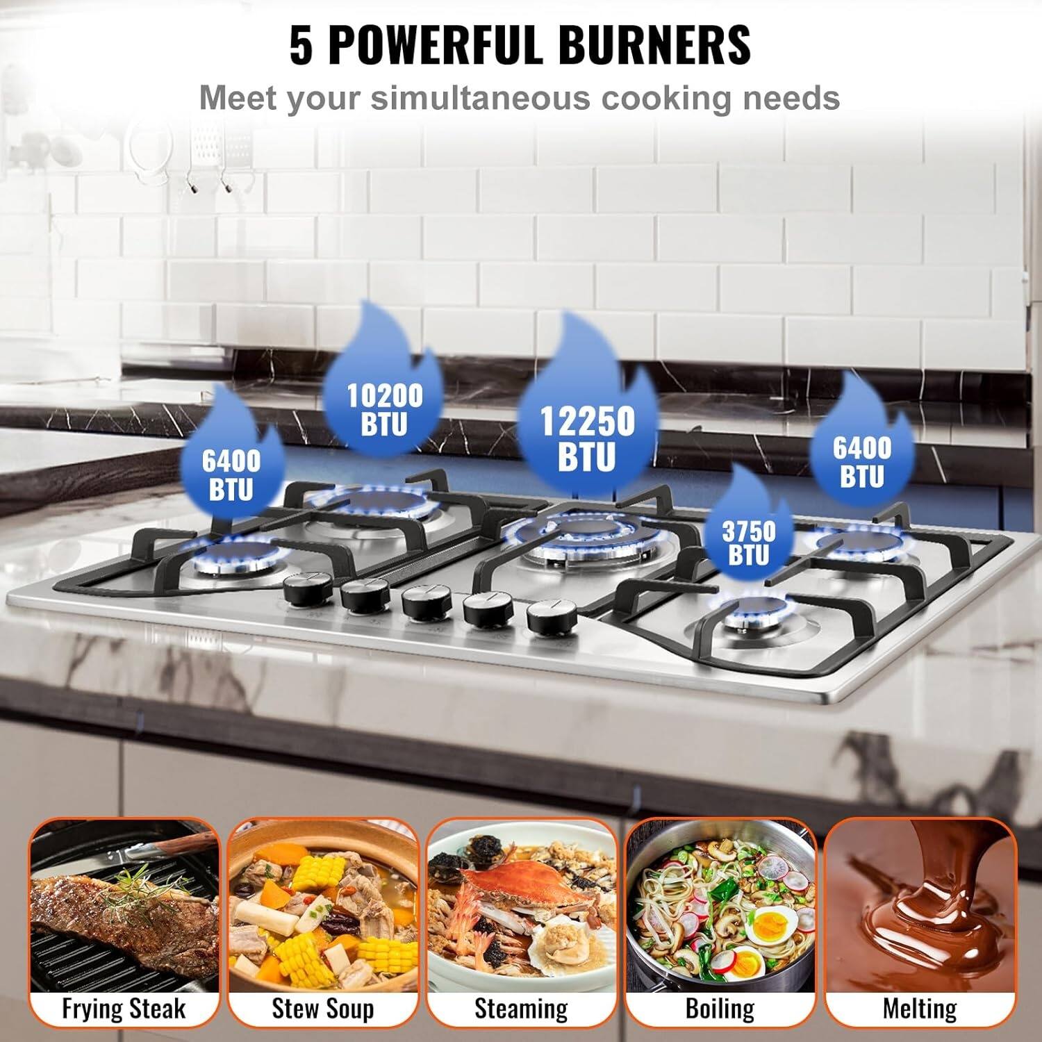 5 POWERFUL BURNERS  
Meet your simultaneous cooking needs

- 6400 BTU: Frying Steak
- 10200 BTU: Stew Soup
- 12250 BTU: Steaming
- 3750 BTU: Boiling
- 6400 BTU: Melting