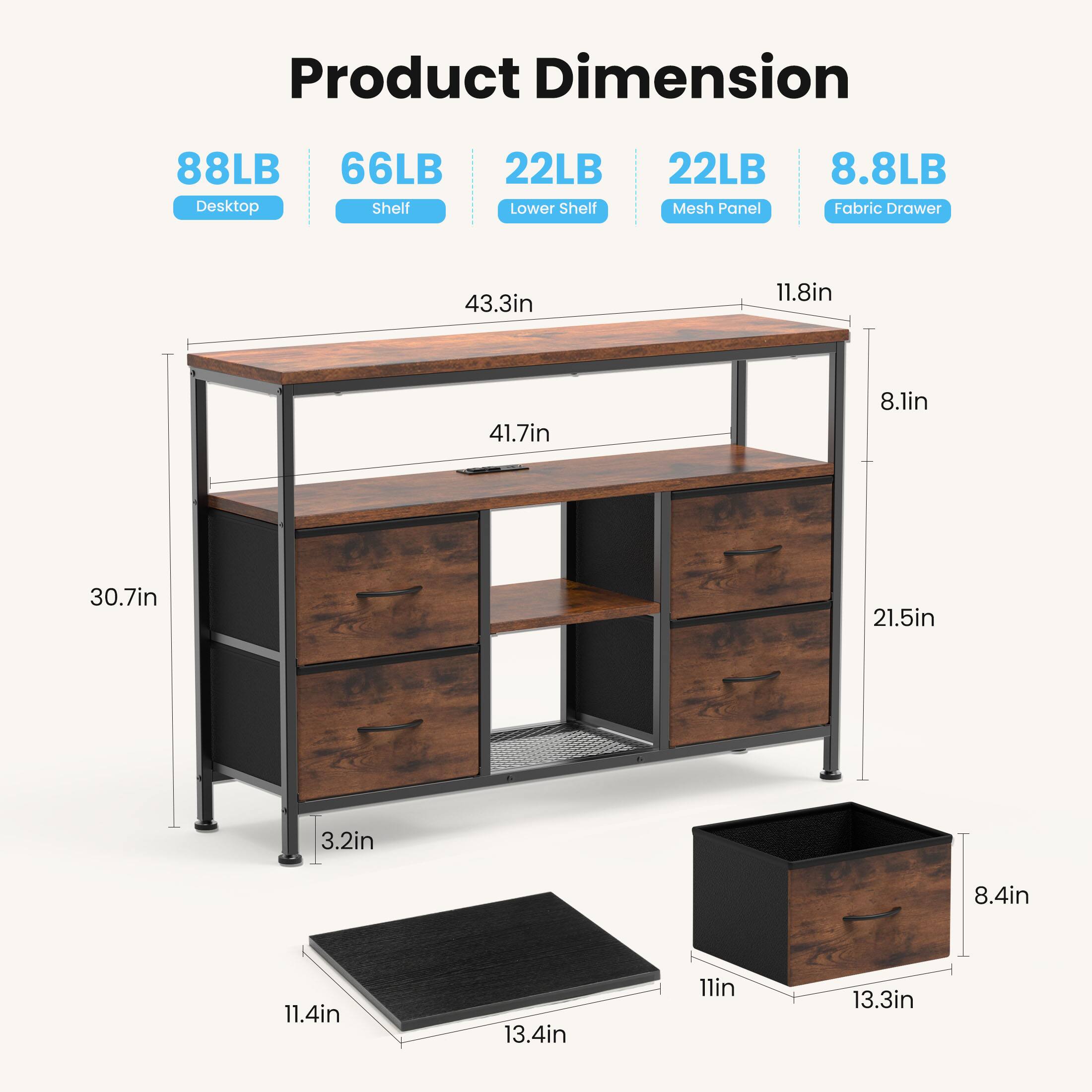Product Dimension  
- Desktop: 88LB  
- Shelf: 66LB  
- Lower Shelf: 22LB  
- Mesh Panel: 22LB  
- Fabric Drawer: 8.8LB  

Dimensions:  
- 43.3in  
- 11.8in  
- 41.7in  
- 8.1in  
- 30.7in  
- 21.5in  
- 3.2in  
- 8.4in  
- 11.4in  
- 13.4in  
- 11in  
- 13.3in