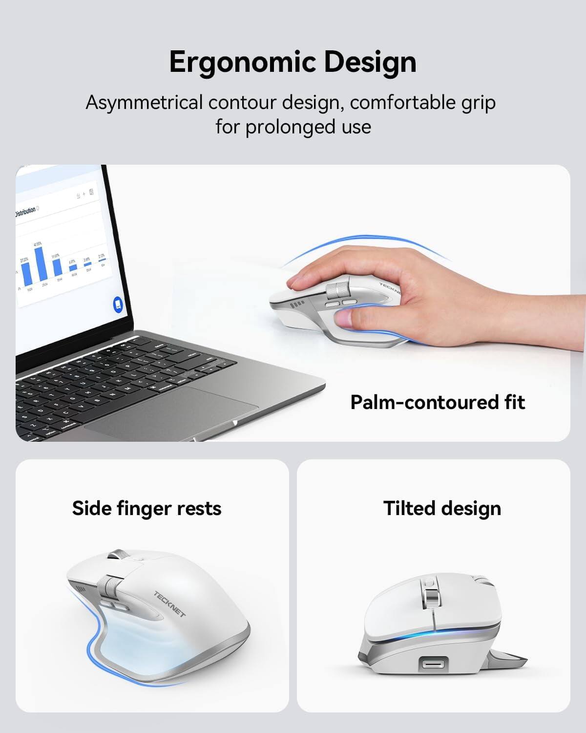 Ergonomic Design  
Asymmetrical contour design, comfortable grip for prolonged use  

Palm-contoured fit  
Side finger rests  
Tilted design  

TECKNET