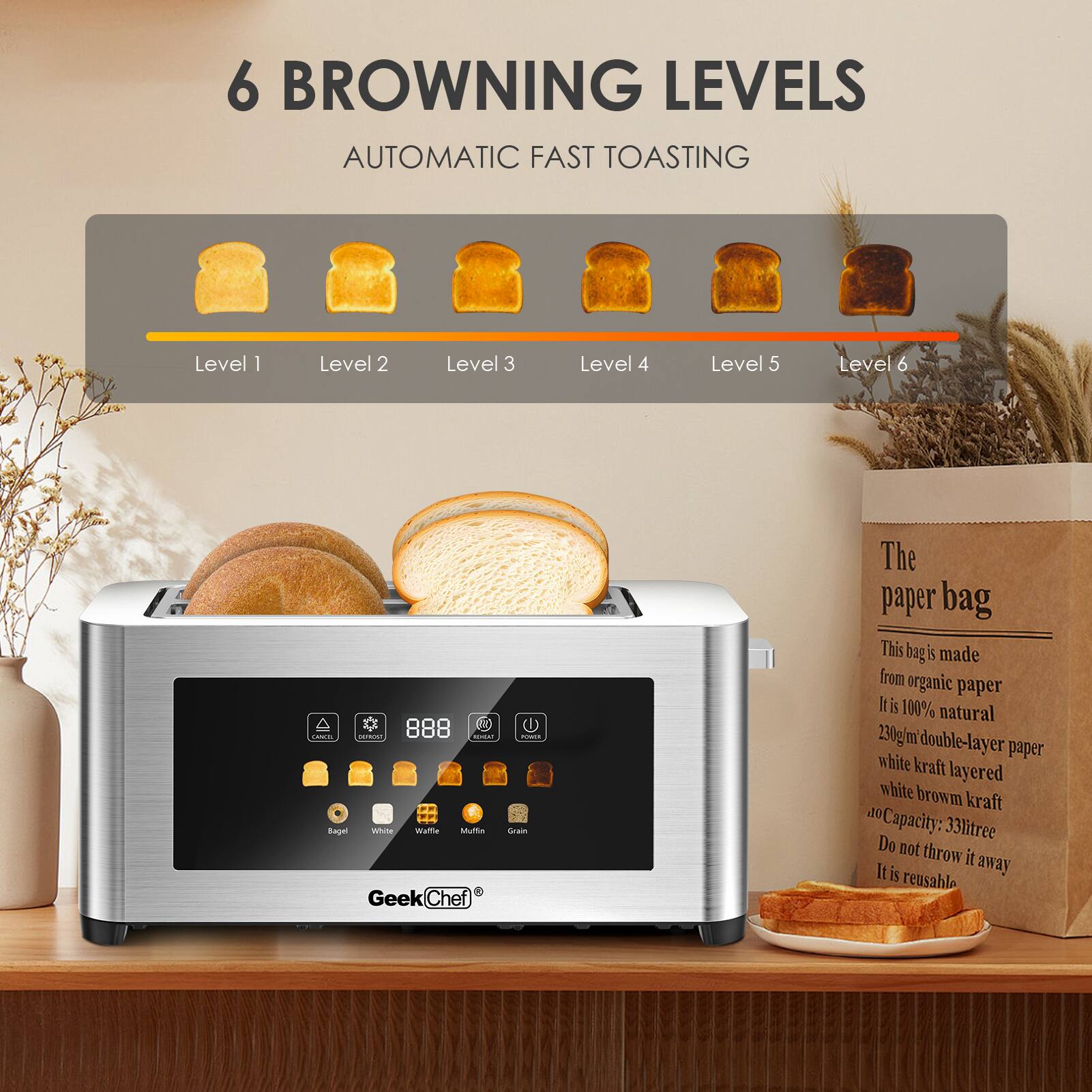 6 BROWNING LEVELS  
AUTOMATIC FAST TOASTING  

Level 1  
Level 2  
Level 3  
Level 4  
Level 5  
Level 6  

The paper bag  
This bag is made from organic paper. It is 100% natural.  
230g/m double-layer paper white kraft layered white brown kraft.  
Capacity: 33litree  
Do not throw it away. It is reusable.  

GeekChef®