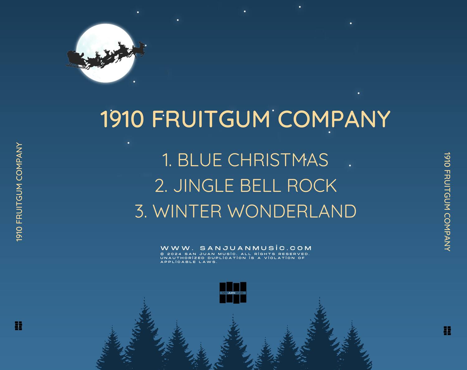 1910 FRUITGUM COMPANY

1. BLUE CHRISTMAS  
2. JINGLE BELL ROCK  
3. WINTER WONDERLAND  

www.sanjuanmusic.com  
© 2024 SAN JUAN MUSIC. ALL RIGHTS RESERVED. UNAUTHORIZED DUPLICATION IS A VIOLATION OF APPLICABLE LAWS.  

1910 FRUITGUM COMPANY