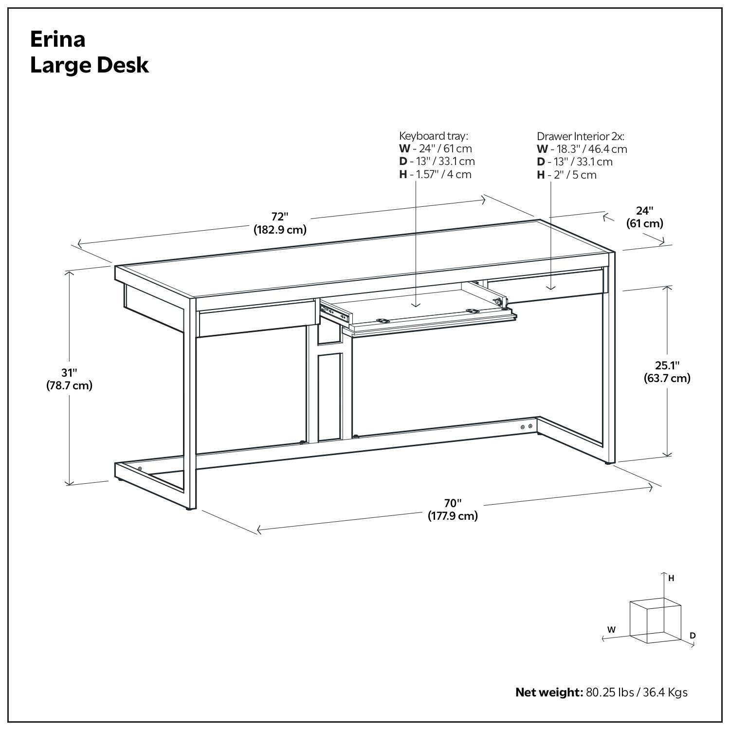 Erina Large Desk

- Keyboard tray:
  - W: 24" / 61 cm
  - D: 13" / 33.1 cm
  - H: 1.57" / 4 cm

- Drawer Interior 2x:
  - W: 18.3" / 46.4 cm
  - D: 13" / 33.1 cm
  - H: 2" / 5 cm

- Dimensions:
  - W: 72" (182.9 cm)
  - D: 70" (177.9 cm)
  - H: 31" (78.7 cm)
  - W: 24" (61 cm)
  - D: 25.1" (63.7 cm)

- Net weight: 80.25 lbs / 36.4 Kgs
