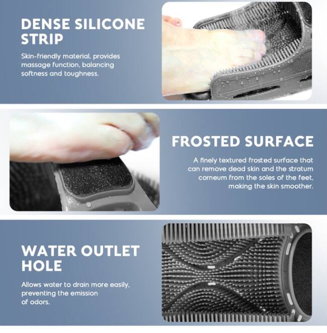 **DENSE SILICONE STRIP**  
Skin-friendly material, provides massage function, balancing softness and toughness.

**FROSTED SURFACE**  
A finely textured frosted surface that can remove dead skin and the stratum corneum from the soles of the feet, making the skin smoother.

**WATER OUTLET HOLE**  
Allows water to drain more easily, preventing the emission of odors.