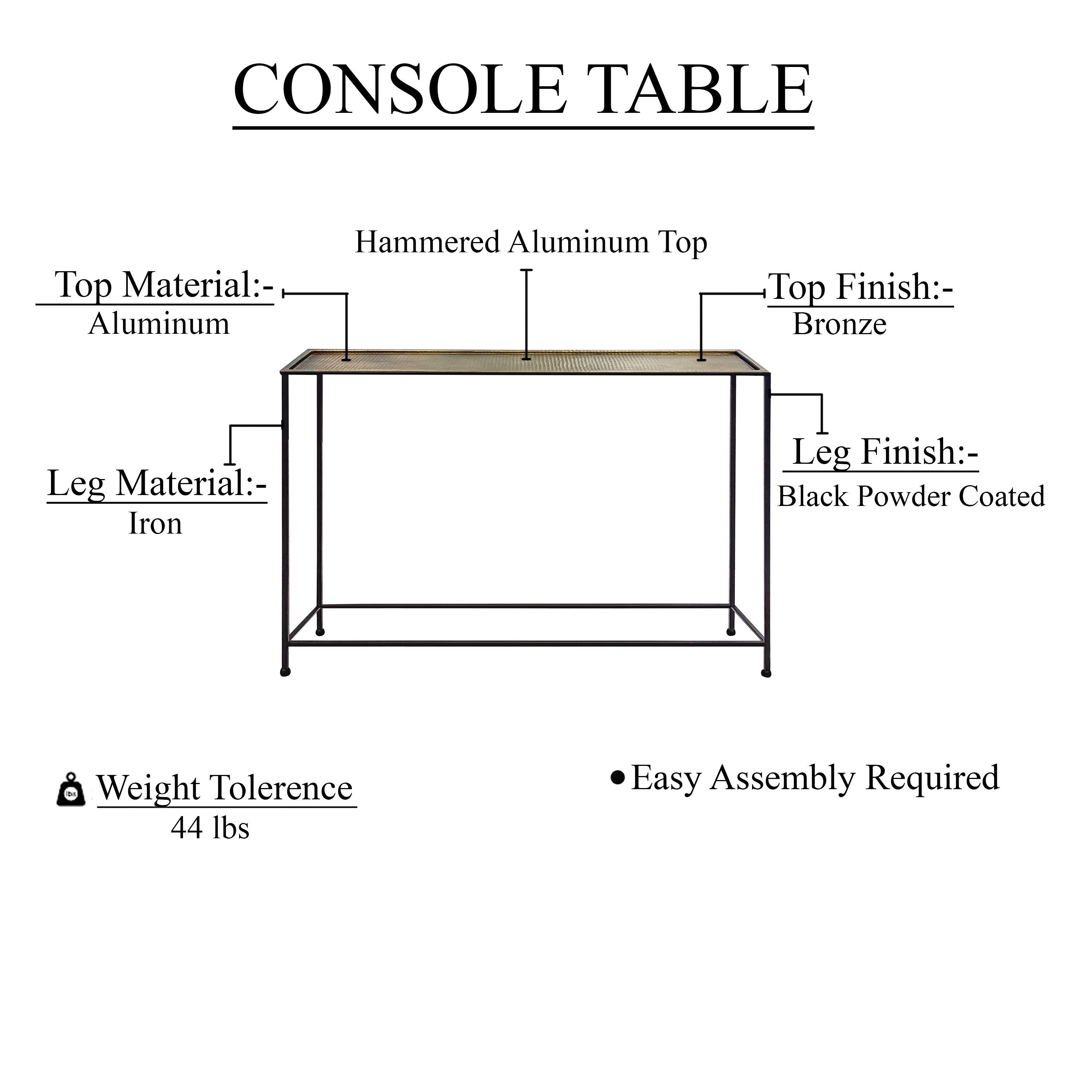 CONSOLE TABLE

Hammered Aluminum Top
Top Material:- Aluminum
Top Finish:- Bronze
Leg Material:- Iron
Leg Finish:- Black Powder Coated
Weight Tolerence 44 lbs
Easy Assembly Required