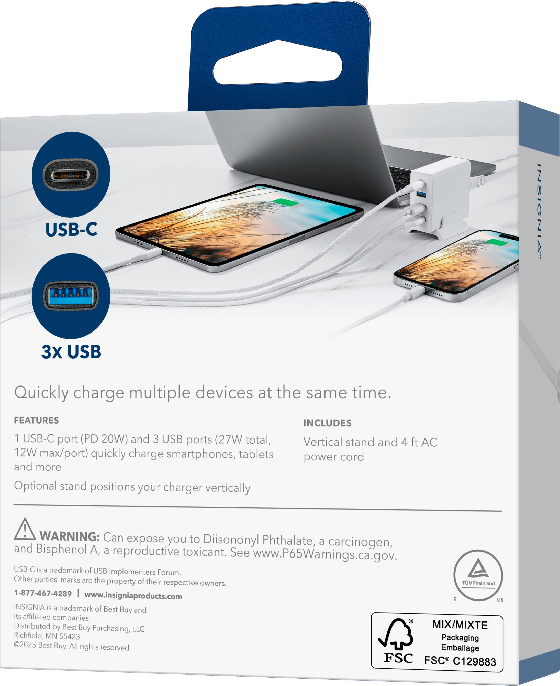 USB-C  
3X USB  

Quickly charge multiple devices at the same time.  

FEATURES  
1 USB-C port (PD 20W) and 3 USB ports (27W total, 12W max/port) quickly charge smartphones, tablets and more  
Optional stand positions your charger vertically  

INCLUDES  
Vertical stand and 4 ft AC power cord  

WARNING: Can expose you to Diisononyl Phthalate, a carcinogen, and Bisphenol A, a reproductive toxicant. See www.P65Warnings.ca.gov.  

USB-C is a trademark of USB Implementers Forum.  
Other parties' marks are the property of their respective owners.  

1-877-467-4289 | www.insigniaproducts.com  

INSIGNIA is a trademark of Best Buy and its affiliated companies  
Distributed by Best Buy Purchasing, LLC  
Richfield, MN 55423  

©2025 Best Buy. All rights reserved  

MIX/MIXTE  
Packaging  
Emballage  

FSC  
FSC® C129883  

TUV Rheinland  
C US