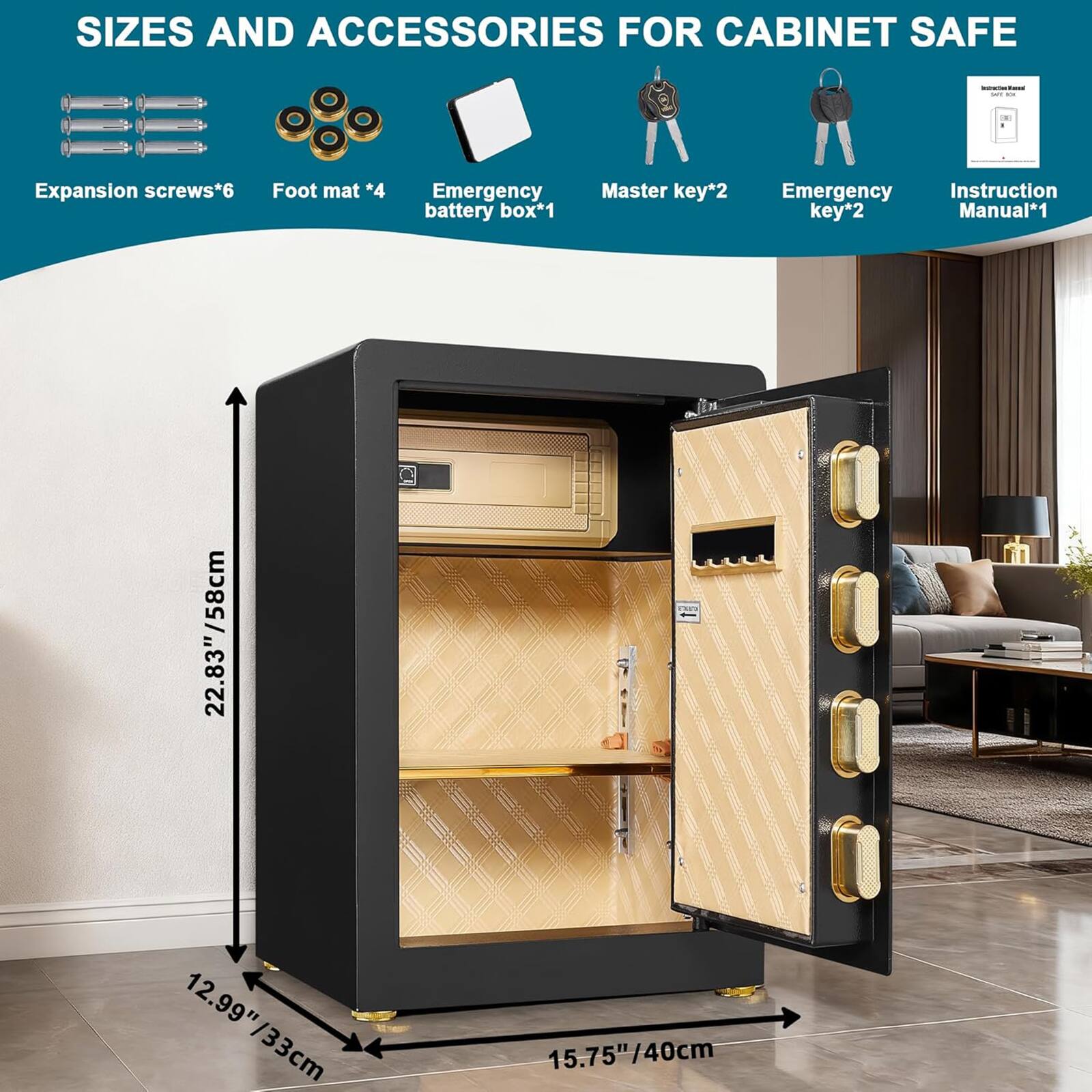 SIZES AND ACCESSORIES FOR CABINET SAFE

- Expansion screws*6
- Foot mat *4
- Emergency battery box*1
- Master key*2
- Emergency key*2
- Instruction Manual*1

Dimensions:
- Height: 22.83"/58cm
- Width: 12.99"/33cm
- Depth: 15.75"/40cm