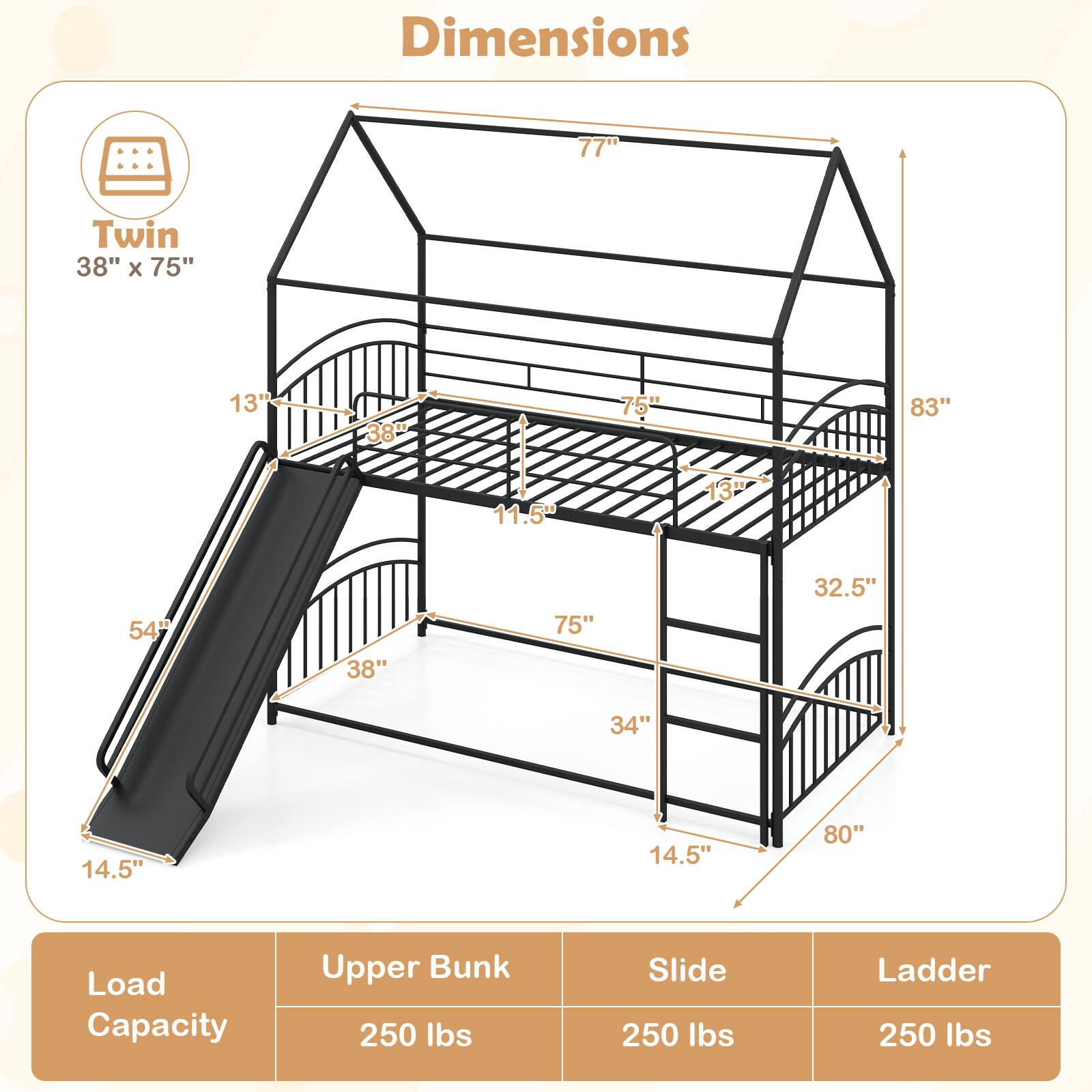 Dimensions:  
- Twin: 38" x 75"  
- Height: 77"  
- Width: 83"  
- Depth: 32.5"  
- Slide Length: 54"  
- Slide Width: 14.5"  
- Ladder Width: 14.5"  
- Upper Bunk Load Capacity: 250 lbs  
- Slide Load Capacity: 250 lbs  
- Ladder Load Capacity: 250 lbs