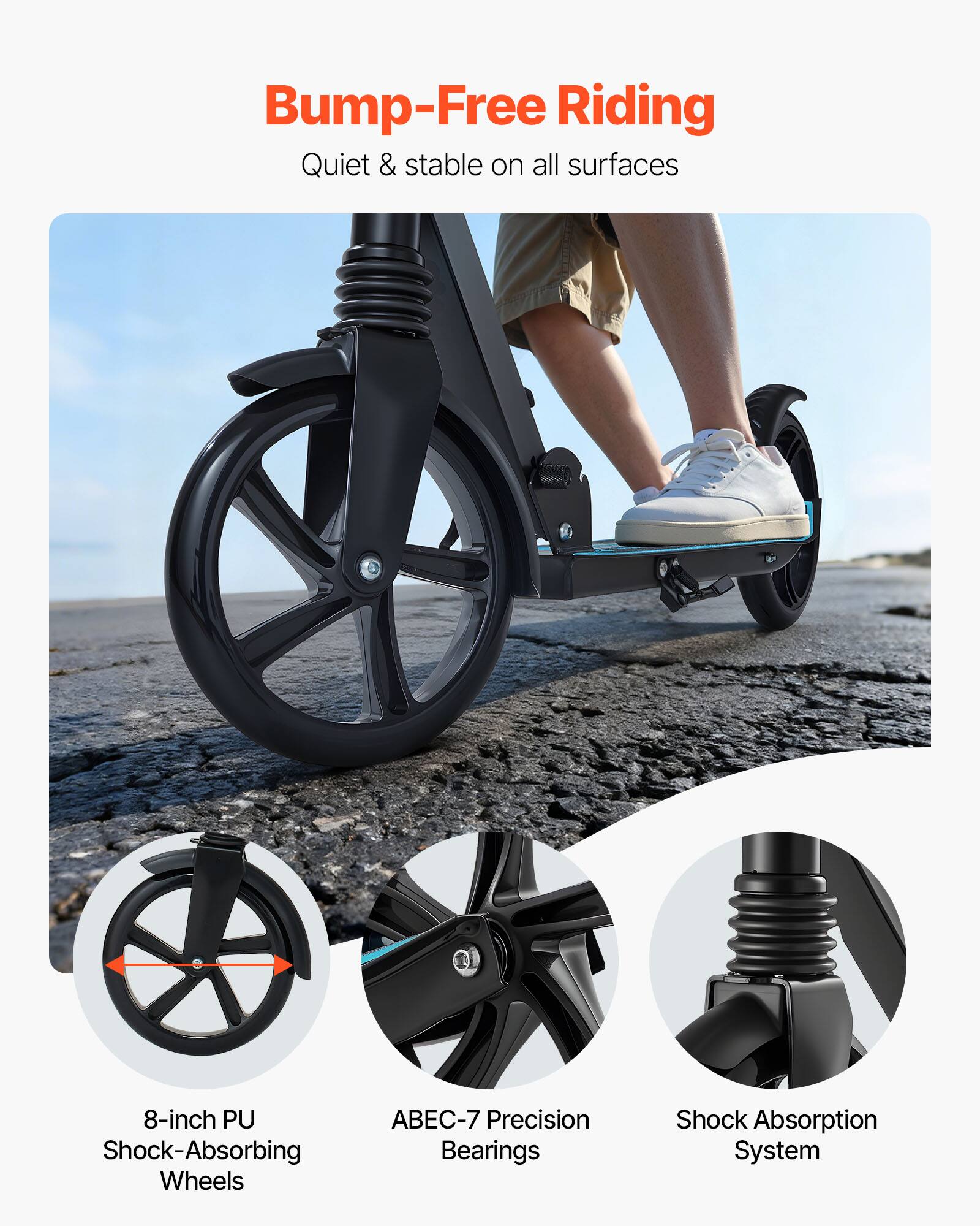 Bump-Free Riding  
Quiet & stable on all surfaces  

8-inch PU Shock-Absorbing Wheels  
ABEC-7 Precision Bearings  
Shock Absorption System