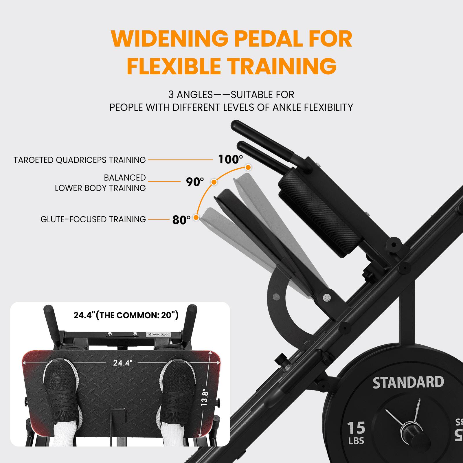 WIDENING PEDAL FOR FLEXIBLE TRAINING

3 ANGLES—SUITABLE FOR PEOPLE WITH DIFFERENT LEVELS OF ANKLE FLEXIBILITY

TARGETED QUADRICEPS TRAINING 100°
BALANCED LOWER BODY TRAINING 90°
GLUTE-FOCUSED TRAINING 80°

24.4" (THE COMMON: 20")
24.4"
13.8"

STANDARD
15 LBS