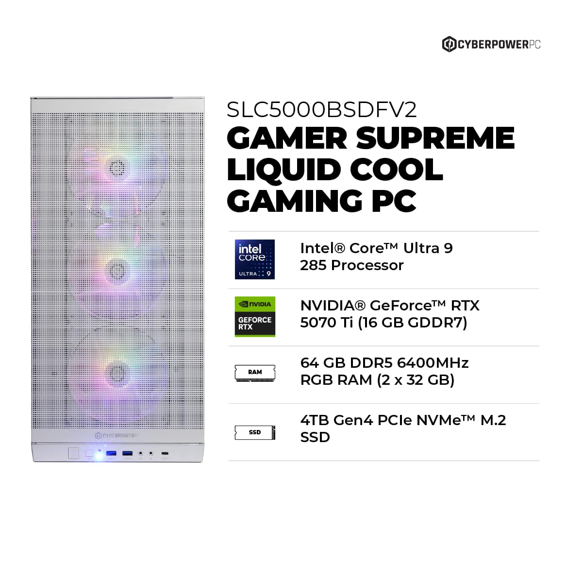 CyberPowerPC SLC5000BSDFV2 Gamer Supreme Liquid Cool Gaming PC Intel Core Ultra 9 285 Processor 7 NVIDIA GeForce RTX 5070 Ti 16 GB RTX (16 GDDR7) RAM 64 GB DDR5 6400MHz RGB RAM (2 x 32 GB) DYTESPOWTE SSO 4TB Gen4 PCle NVMeTM M.2 SSD