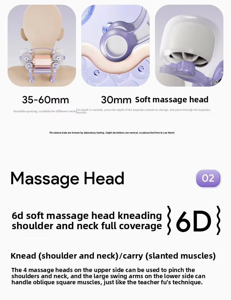35-60mm  
30mm Soft massage head  
The depth is variable. Press the depth of the trapezius muscle to change, and press through the trapezius. Variable spacing, suitable for different neck muscles. The above data are known by laboratory testing. Slight deviations are normal, so please feel free to use them!

Massage Head 02  
6D soft massage head kneading shoulder and neck full coverage  
6D

Knead (shoulder and neck) / carry (slanted muscles)  
The 4 massage heads on the upper side can be used to pinch the shoulders and neck, and the large swing arms on the lower side can handle oblique square muscles, just like the teacher fu's technique.