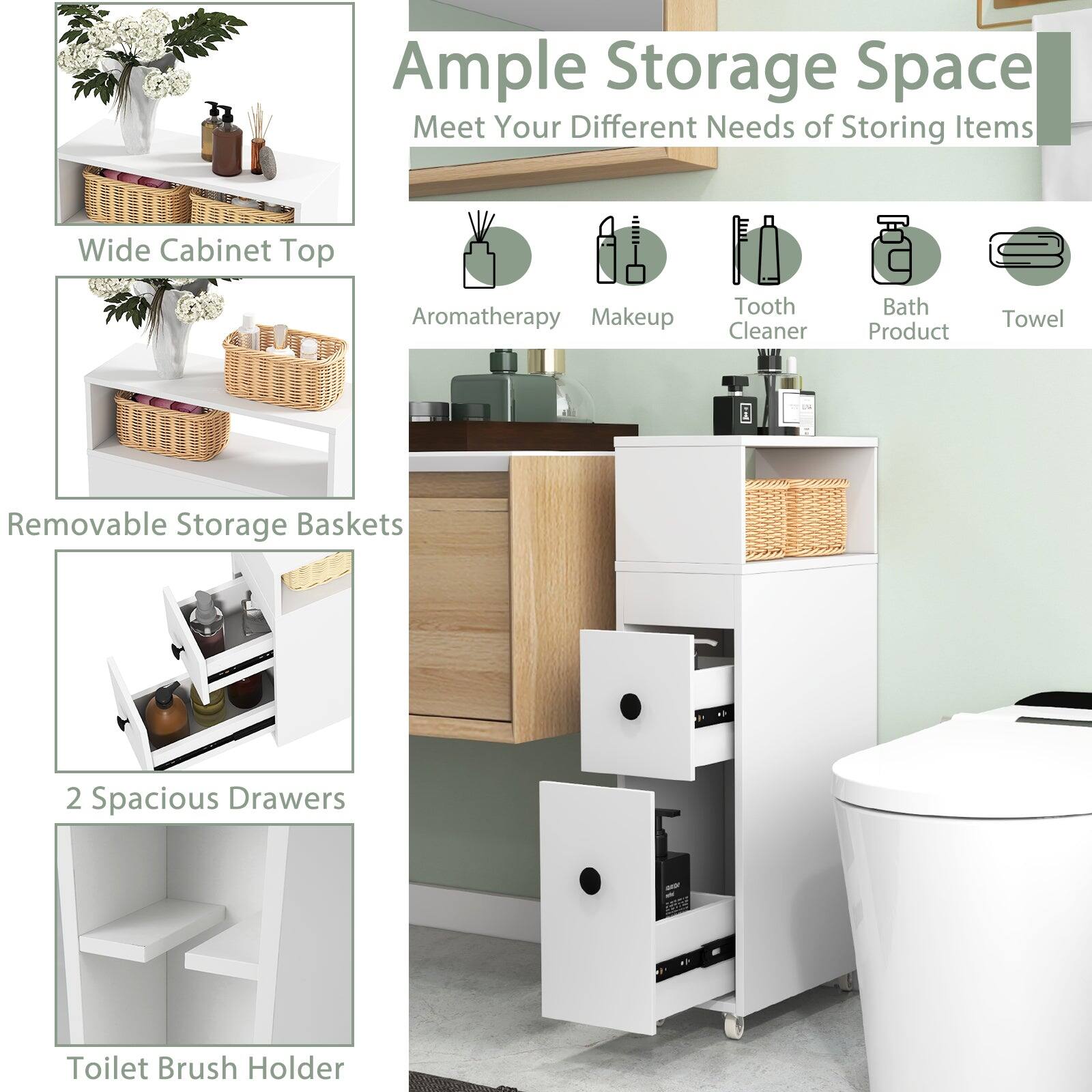 Ample Storage Space  
Meet Your Different Needs of Storing Items  

- Wide Cabinet Top  
- Aromatherapy  
- Makeup  
- Tooth Cleaner  
- Bath Product  
- Towel  

- Removable Storage Baskets  

- 2 Spacious Drawers  

- Toilet Brush Holder