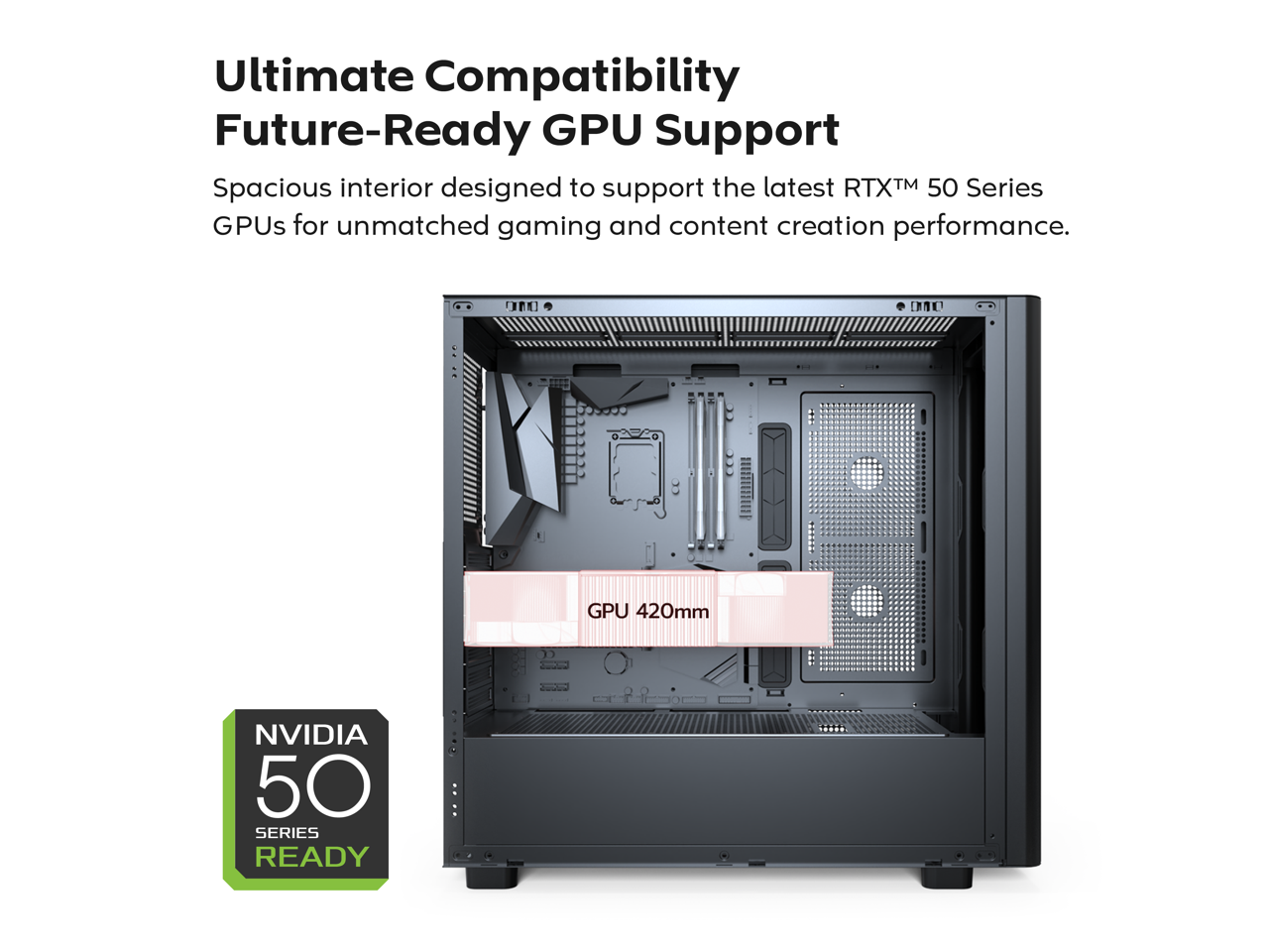 Ultimate Compatibility  
Future-Ready GPU Support  

Spacious interior designed to support the latest RTX™ 50 Series GPUs for unmatched gaming and content creation performance.  

GPU 420mm  

NVIDIA 50 SERIES READY