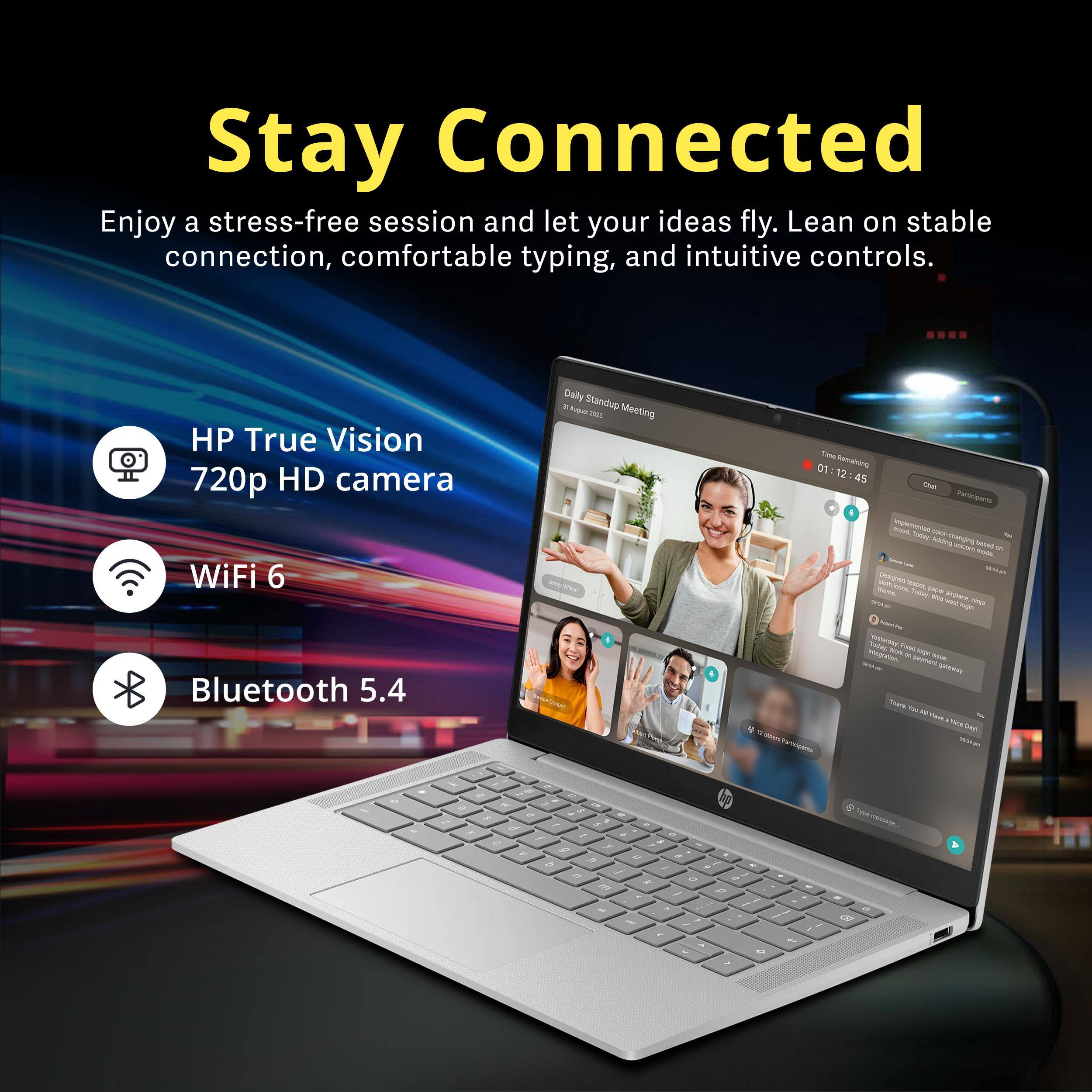Stay Connected  
Enjoy a stress-free session and let your ideas fly. Lean on stable connection, comfortable typing, and intuitive controls.  
HP True Vision 720p HD camera  
WiFi 6  
Bluetooth 5.4  

Daily Standup 2020 Meeting  
Time Remaining 01:12:45  
Chat Participants  
novs. Implemented Toder - Adding changing - based made.  
0000 QUOV com - Today paper angione, WILD telp west login Polenn Flise was Yesterday: integration, YOUR W boue. generway Thank USA Have Day! E-others Wild Participents  
of  
1 0 a IF $ I o Z > x of / / a 0 y g K a % D / , R / A o a m / p IM by  
- <3  
3  
I  
sessags... on