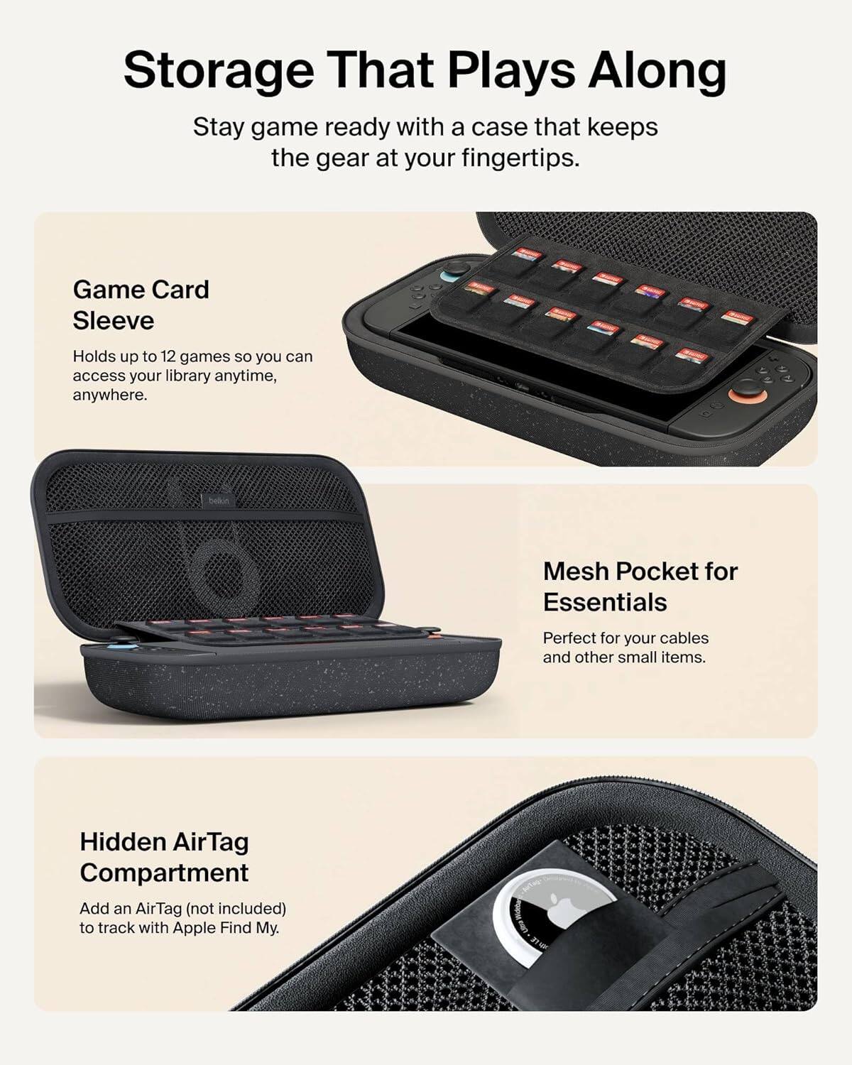 Storage That Plays Along

Stay game ready with a case that keeps the gear at your fingertips.

Game Card Sleeve
Holds up to 12 games so you can access your library anytime, anywhere.

Mesh Pocket for Essentials
Perfect for your cables and other small items.

Hidden AirTag Compartment
Add an AirTag (not included) to track with Apple Find My.