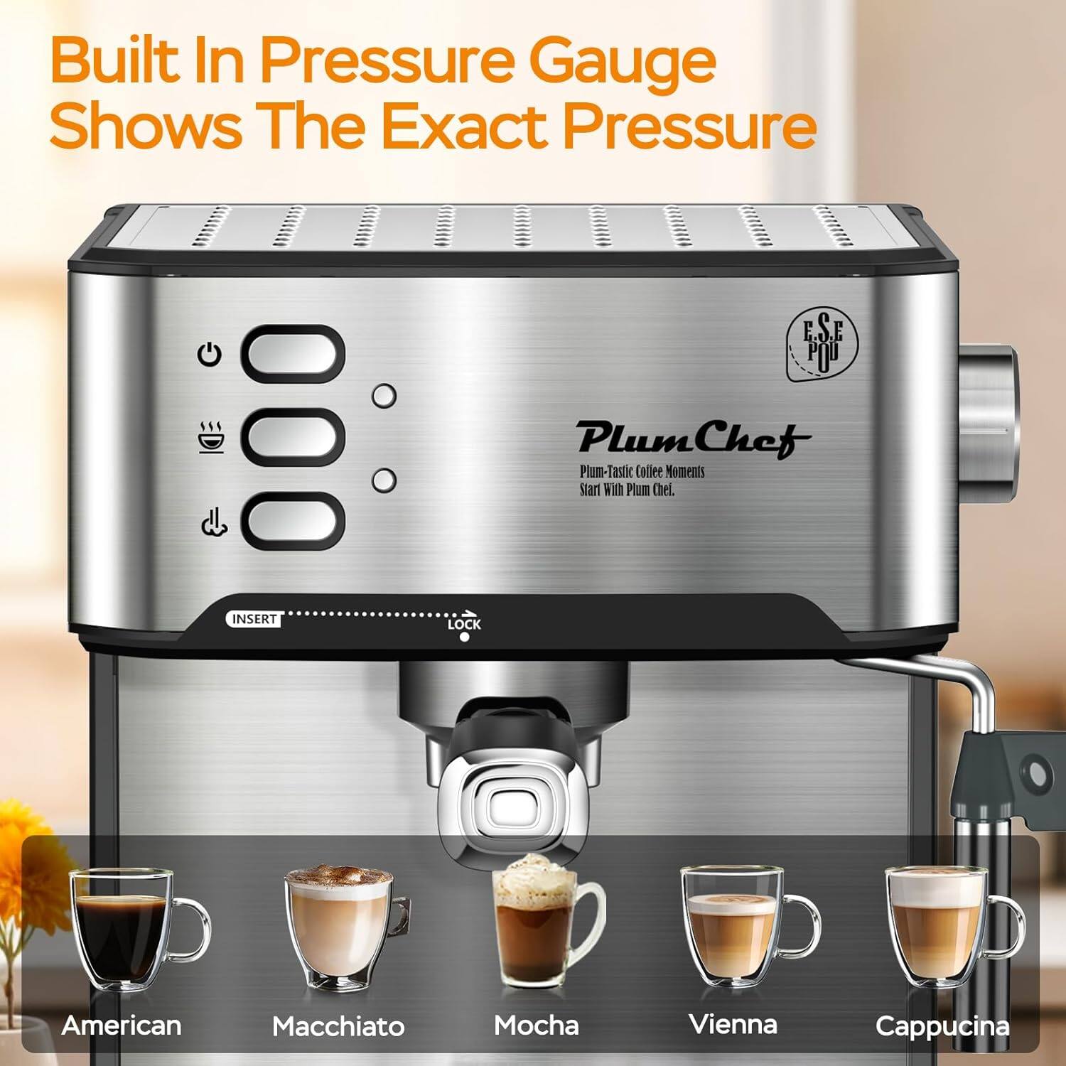 Built In Pressure Gauge Shows The Exact Pressure

PlumChef
Plum-Tastic Coffee Moments
Start With Plum Chef.

INSERT LOCK

American
Macchiato
Mocha
Vienna
Cappuccino