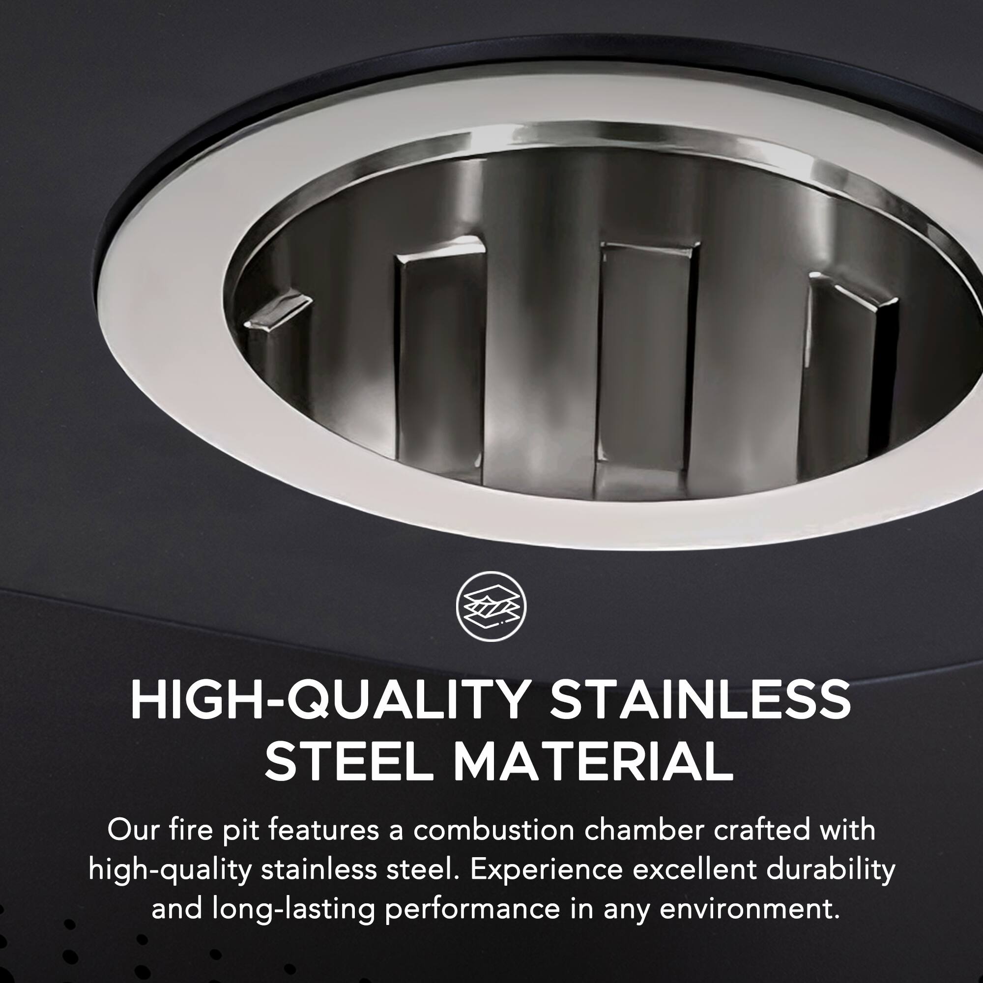 HIGH-QUALITY STAINLESS STEEL MATERIAL

Our fire pit features a combustion chamber crafted with high-quality stainless steel. Experience excellent durability and long-lasting performance in any environment.